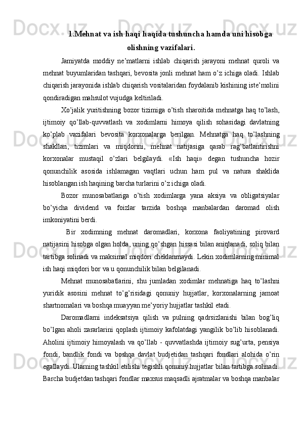 1.Mehnat va ish haqi haqida tushuncha hamda uni hisobga
olishning vazifalari.
Jamiyatda   moddiy   ne’matlarni   ishlab   chiqarish   jarayoni   mehnat   quroli   va
mehnat buyumlaridan tashqari, bevosita jonli mehnat ham o’z ichiga oladi. Ishlab
chiqarish jarayonida ishlab chiqarish vositalaridan foydalanib kishining iste’molini
qondiradigan mahsulot vujudga keltiriladi.
Х o’jalik yuritishning bozor tizimiga o’tish sharoitida mehnatga haq to’lash,
ijtimoiy   qo’llab-quvvatlash   va   xodimlarni   himoya   qilish   sohasidagi   davlatning
ko’plab   vazifalari   bevosita   korxonalarga   berilgan.   Mehnatga   haq   to’lashning
shakllari,   tizimlari   va   miqdorini,   mehnat   natijasiga   qarab   rag’batlantirishni
korxonalar   mustaqil   o’zlari   belgilaydi.   «Ish   haqi»   degan   tushuncha   hozir
qonunchilik   asosida   ishlamagan   vaqtlari   uchun   ham   pul   va   natura   shaklida
hisoblangan ish haqining barcha turlarini o’z ichiga oladi.
Bozor   munosabatlariga   o’tish   xodimlarga   yana   aksiya   va   obligatsiyalar
bo’yicha   dividend   va   foizlar   tarzida   boshqa   manbalardan   daromad   olish
imkoniyatini berdi.
  Bir   xodimning   mehnat   daromadlari,   korxona   faoliyatining   pirovard
natijasini hisobga olgan holda, uning qo’shgan hissasi bilan aniqlanadi, soliq bilan
tartibga solinadi va maksimal miqdori cheklanmaydi. Lekin xodimlarning minimal
ish haqi miqdori bor va u qonunchilik bilan belgilanadi.
Mehnat   munosabatlarini,   shu   jumladan   xodimlar   mehnatiga   haq   to’lashni
yuridik   asosini   mehnat   to’g’risidagi   qonuniy   hujjatlar,   korxonalarning   jamoat
shartnomalari va boshqa muayyan me’yoriy hujjatlar tashkil etadi.
Daromadlarni   indeksatsiya   qilish   va   pulning   qadrsizlanishi   bilan   bog’liq
bo’lgan   aholi   zararlarini   qoplash   ijtimoiy   kafolatdagi   yangilik   bo’lib   hisoblanadi.
Aholini   ijtimoiy   himoyalash   va   qo’llab   -   quvvatlashda   ijtimoiy   sug’urta,   pensiya
fondi,   bandlik   fondi   va   boshqa   davlat   budjetidan   tashqari   fondlari   alohida   o’rin
egallaydi. Ularning tashkil etilishi tegishli qonuniy hujjatlar bilan tartibga solinadi.
Barcha budjetdan tashqari fondlar maxsus maqsadli ajratmalar va boshqa manbalar 