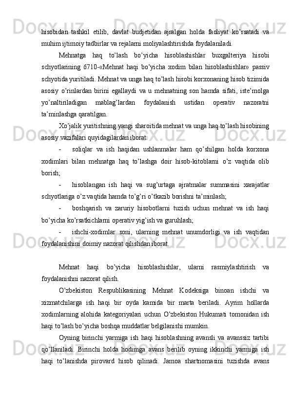 hisobidan   tashkil   etilib,   davlat   budjetidan   ajralgan   holda   faoliyat   ko’rsatadi   va
muhim ijtimoiy tadbirlar va rejalarni moliyalashtirishda foydalaniladi.
Mehnatga   haq   to’lash   bo’yicha   hisoblashishlar   buxgalteriya   hisobi
schyotlarining   6710-«Mehnat   haqi   bo’yicha   xodim   bilan   hisoblashishlar»   passiv
schyotida yuritiladi. Mehnat va unga haq to’lash hisobi korxonaning hisob tizimida
asosiy   o’rinlardan   birini   egallaydi   va   u   mehnatning   son   hamda   sifati,   iste’molga
yo’naltiriladigan   mablag’lardan   foydalanish   ustidan   operativ   nazoratni
ta’minlashga qaratilgan.
Х o’jalik yuritishning yangi sharoitida mehnat va unga haq to’lash hisobining
asosiy vazifalari quyidagilardan iborat:
 soliqlar   va   ish   haqidan   ushlanmalar   ham   qo’shilgan   holda   korxona
xodimlari   bilan   mehnatga   haq   to’lashga   doir   hisob-kitoblarni   o’z   vaqtida   olib
borish;
 hisoblangan   ish   haqi   va   sug’urtaga   ajratmalar   summasini   xarajatlar
schyotlariga o’z vaqtida hamda to’g’ri o’tkazib borishni ta’minlash;
 boshqarish   va   zaruriy   hisobotlarni   tuzish   uchun   mehnat   va   ish   haqi
bo’yicha ko’rsatkichlarni operativ yig’ish va guruhlash;
 ishchi-xodimlar   soni,   ularning   mehnat   unumdorligi   va   ish   vaqtidan
foydalanishini doimiy nazorat qilishdan iborat.
Mehnat   haqi   bo’yicha   hisoblashishlar,   ularni   rasmiylashtirish   va
foydalanishni nazorat qilish.
O’zbekiston   Respublikasining   Mehnat   Kodeksiga   binoan   ishchi   va
xizmatchilarga   ish   haqi   bir   oyda   kamida   bir   marta   beriladi.   Ayrim   hollarda
xodimlarning   alohida   kategoriyalari   uchun   O’zbekiston   Hukumati   tomonidan   ish
haqi to’lash bo’yicha boshqa muddatlar belgilanishi mumkin.
Oyning   birinchi   yarmiga   ish   haqi   hisoblashning   avansli   va   avanssiz   tartibi
qo’llaniladi.   Birinchi   holda   hodimga   avans   berilib   oyning   ikkinchi   yarmiga   ish
haqi   to’lanishda   pirovard   hisob   qilinadi.   Jamoa   shartnomasini   tuzishda   avans 