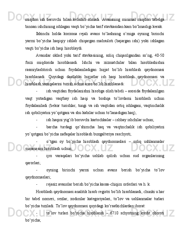 miqdori   ish   beruvchi   bilan   kelishib   olinadi.   Avansning   minimal   miqdori   tabelga
binoan ishchining ishlagan vaqti bo’yicha tarif stavkasidan kam bo’lmasligi kerak.
Ikkinchi   holda   korxona   rejali   avans   to’lashning   o’rniga   oyning   birinchi
yarmi   bo’yicha   haqiqiy   ishlab   chiqargan   mahsuloti   (bajargan   ishi)   yoki   ishlagan
vaqti bo’yicha ish haqi hisoblaydi.
Avanslar   oklad   yoki   tarif   stavkasining,   soliq   chiqarilgandan   so’ng,   40-50
foizi   miqdorida   hisoblanadi.   Ishchi   va   xizmatchilar   bilan   hisoblashishni
rasmiylashtirish   uchun   foydalaniladigan   hujjat   bo’lib   hisoblash   qaydnomasi
hisoblanadi.   Quyidagi   dastlabki   hujjatlar   ish   haqi   hisoblash   qaydnomasi   va
hisoblash varaqalarini tuzish uchun asos bo’lib hisoblanadi:
- ish vaqtidan foydalanishni hisobga olish tabeli – asosida foydalanilgan
vaqt   yotadigan   vaqtbay   ish   haqi   va   boshqa   to’lovlarni   hisoblash   uchun
foydalaniladi   (bekor   turishlar,   tungi   va   ish   vaqtidan   ortiq   ishlagani,   vaqtinchalik
ish qobiliyatini yo’qotgani va shu kabilar uchun to’lanadigan haq);
- ish haqini yig’ib boruvchi kartochkalar – ishbay ishchilar uchun;
- barcha   turdagi   qo’shimcha   haq   va   vaqtinchalik   ish   qobiliyatini
yo’qotgani bo’yicha nafaqalar hisoblash buxgalteriya raschyoti;
- o’tgan   oy   bo’yicha   hisoblash   qaydnomaslari   –   soliq   ushlanmalar
summasini hisoblash uchun;
- ijro   varaqalari   bo’yicha   ushlab   qolish   uchun   sud   organlarining
qarorlari;
- oyning   birinchi   yarmi   uchun   avans   berish   bo’yicha   to’lov
qaydnomaslari;
- rejasiz avanslar berish bo’yicha kassa-chiqim orderlari va h. k.
Hisoblash qaydnomasi analitik hisob registri bo’lib hisoblanadi, chunki u har
bir   tabel   nomeri,   sexlar,   xodimlar   kategoriyalari,   to’lov   va   ushlanmalar   turlari
bo’yicha tuziladi.  Т o’lov qaydnomasi quyidagi ko’rsatkichlardan iborat:
- to’lov   turlari   bo’yicha   hisoblandi   –   6710   schyotning   kredit   oboroti
bo’yicha;