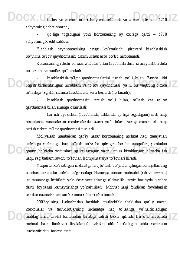 - to’lov   va   zachet   turlari   bo’yicha   ushlandi   va   zachet   qilindi   –   6710
schyotning debet oboroti;
- qo’liga   tegadigani   yoki   korxonaning   oy   oxiriga   qarzi   –   6710
schyotning kredit saldosi.
Hisoblash   qaydnomasining   oxirgi   ko’rsatkichi   pirovard   hisoblashish
bo’yicha to’lov qaydnomasini tuzish uchun asos bo’lib hisoblanadi.
Korxonaning ishchi va xizmatchilar bilan hisoblashishini rasmiylashtirishda
bir qancha variantlar qo’llaniladi:
- hisoblashish-to’lov   qaydnomaslarini   tuzish   yo’li   bilan.   Bunda   ikki
registr   birlashtirilgan:   hisoblash   va   to’lov   qaydnomasi,   ya’ni   bir   vaqtning   o’zida
to’lashga tegishli summa hisoblanadi va u beriladi (to’lanadi);
- hisoblash   qaydnomasini   tuzish   yo’li   bilan,   to’lash   esa   to’lov
qaydnomasi bilan amalga oshiriladi;
- har ish oyi uchun (hisoblandi, ushlandi, qo’liga tegadigani) «Ish haqi
hisoblash»   varaqalarini   mashinalarda   tuzish   yo’li   bilan.   Bunga   asosan   ish   haqi
berish uchun to’lov qaydnomasi tuziladi.
Moliyalash   manbaidan   qat’iy   nazar   korxonaning   mehnat   haqi   xarajatlari
tarkibiga   mehnatga   haq   to’lash   bo’yicha   qilingan   barcha   xarajatlar,   jumladan
qonun   bo’yicha   xodimlarning   ishlamagan   vaqti   uchun   hisoblangan   o’rtacha   ish
haqi, rag’batlantiruvchi to’lovlar, kompensatsiya to’lovlari kiradi.
Yuqorida ko’rsatilgan mehnatga haq to’lash bo’yicha qilingan xarajatlarning
barchasi   xarajatlar   tarkibi   to’g’risidagi  Nizomga  binoan  mahsulot   (ish  va  xizmat)
lar   tannarxiga   kiritiladi   yoki   davr   xarajatlariga   o’tkazilib,   keyin   har   oyda   hisobot
davri   foydasini   kamaytirishga   yo’naltiriladi.   Mehnat   haqi   fondidan   foydalanish
ustidan nazoratni asosan korxona rahbari olib boradi.
2002-yilning   1-oktabridan   boshlab,   mulkchilik   shaklidan   qat’iy   nazar,
korxonalar   va   tashkilotlarning   mehnatga   haq   to’lashga   yo’naltiriladigan
mablag’larini   davlat   tomonidan   tartibga   solish   bekor   qilindi.   Bu   o’z   navbatida
mehnat   haqi   fondidan   foydalanish   ustidan   olib   boriladigan   ichki   nazoratni
kuchaytirishni taqozo etadi. 