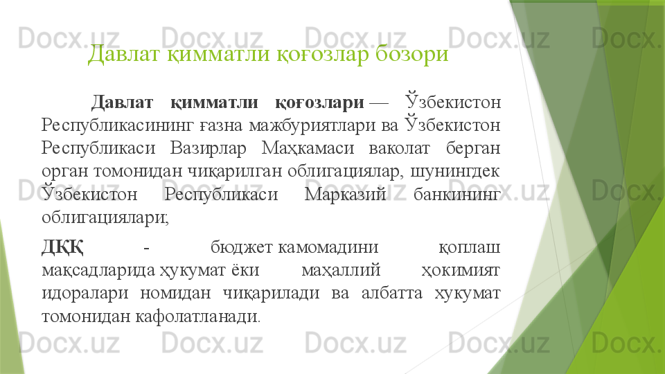 Давлат қимматли қоғозлар бозори 
Давлат  қимматли  қоғозлари  —  Ўзбекистон 
Республикасининг  ғазна  мажбуриятлари  ва  Ўзбекистон 
Республикаси  Вазирлар  Маҳкамаси  ваколат  берган 
орган томонидан  чиқарилган облигациялар,  шунингдек 
Ўзбекистон  Республикаси  Марказий  банкининг 
облигациялари;
ДҚҚ   -  бюджет	
 камомадини  қоплаш 
мақсадларида	
 ҳукумат	 ёки  маҳаллий  ҳокимият 
идоралари  номидан  чиқари лади   ва  албатта  хукумат 
томонидан кафолатланади.	
                  