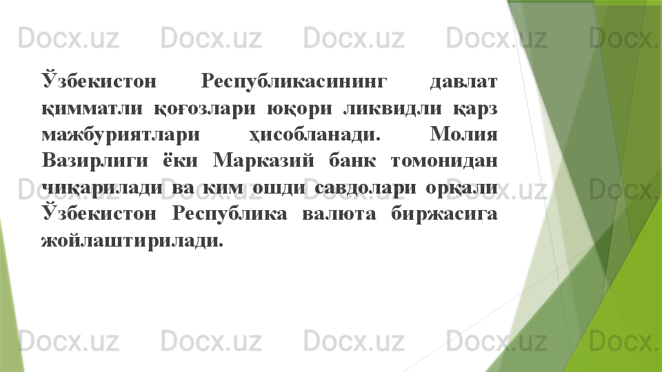 Ўзбекистон  Республикасининг  давлат 
қимматли  қоғозлари  юқори  ликвидли  қарз 
мажбуриятлари  ҳисобланади.  Молия 
Вазирлиги  ёки  Марказий  банк  томонидан 
чиқарилади  ва  ким  ошди  савдолари  орқали 
Ўзбекистон  Республика  валюта  биржасига 
жойлаштирилади.                 