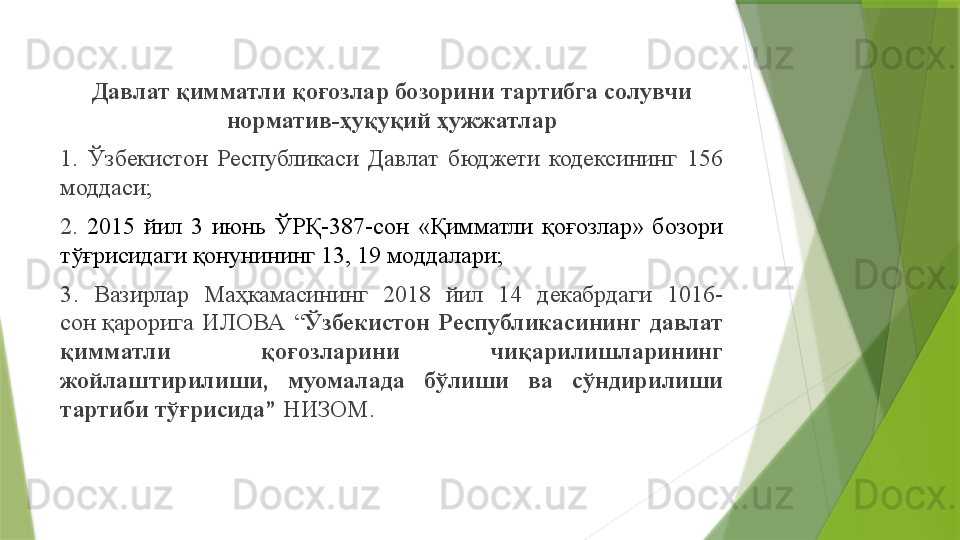 Давлат қимматли қоғозлар бозорини тартибга солувчи 
норматив - ҳуқуқий ҳужжатлар
1.  Ўзбекистон  Республикаси  Давлат  бюджети  кодексининг  156 
моддаси ;
2.  2015  йил  3  июнь  ЎРҚ-387-сон  «Қимматли  қоғозлар»  бозори 
тўғрисидаги қонуни нинг 13, 19 моддалари ;
3 .  Вазирлар  Маҳкамасининг  2018  йил  14  декабрдаги  1016-
сон қарорига   ИЛОВА  “ Ўзбекистон  Республикасининг  давлат 
қимматли  қоғозларини  чиқарилишларининг 
жойлаштирилиши,  муомалада  бўлиши  ва  сўндирилиши 
тартиби тўғрисида ”   НИЗОМ .                 