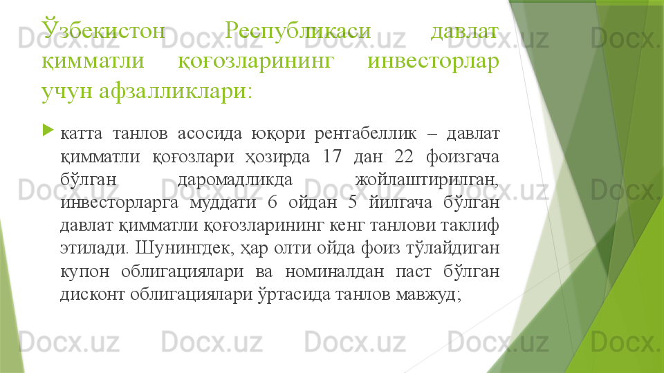 Ўзбекистон  Республикаси  давлат 
қимматли  қоғозларининг  инвесторлар 
учун афзалликлари :

катта  танлов  асосида  юқори  рентабеллик  –  давлат 
қимматли  қоғозлари  ҳозирда  17  дан  22  фоизгача 
бўлган  даромадликда  жойлаштирилган, 
инвесторларга  муддати  6  ойдан  5  йилгача  бўлган 
давлат қимматли қоғозларининг кенг танлови таклиф 
этилади. Шунингдек, ҳар олти ойда фоиз тўлайдиган 
купон  облигациялари  ва  номиналдан  паст  бўлган 
дисконт облигациялари ўртасида танлов мавжуд ;                 