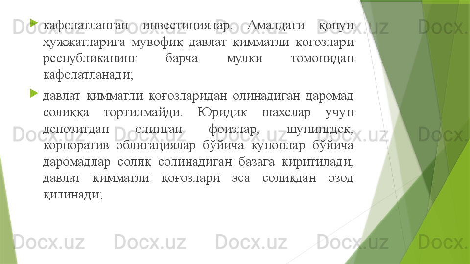 
кафолатланган  инвестициялар.  Амалдаги  қонун 
ҳужжатларига  мувофиқ  давлат  қимматли  қоғозлари 
республиканинг  барча  мулки  томонидан 
кафолатланади ;

давлат  қимматли  қоғозларидан  олинадиган  даромад 
солиққа  тортилмайди.  Юридик  шахслар  учун 
депозитдан  олинган  фоизлар,  шунингдек, 
корпоратив  облигациялар  бўйича  купонлар  бўйича 
даромадлар  солиқ  солинадиган  базага  киритилади, 
давлат  қимматли  қоғозлари  эса  солиқдан  озод 
қилинади ;                 