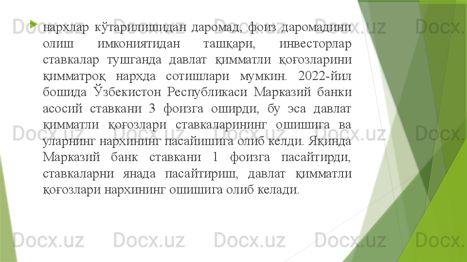 
нархлар  кўтарилишидан  даромад,  фоиз  даромадини 
олиш  имкониятидан  ташқари,  инвесторлар 
ставкалар  тушганда  давлат  қимматли  қоғозларини 
қимматроқ  нархда  сотишлари  мумкин.  2022-йил 
бошида  Ўзбекистон  Республикаси  Марказий  банки 
асосий  ставкани  3  фоизга  оширди,  бу  эса  давлат 
қимматли  қоғозлари  ставкаларининг  ошишига  ва 
уларнинг нархининг пасайишига олиб келди. Яқинда 
Марказий  банк  ставкани  1  фоизга  пасайтирди, 
ставкаларни  янада  пасайтириш,  давлат  қимматли 
қоғозлари нархининг ошишига олиб келади.                  