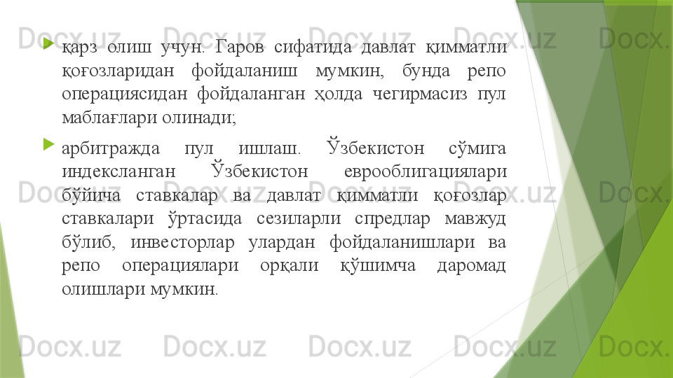 
қарз  олиш  учун.  Гаров  сифатида  давлат  қимматли 
қоғозларидан  фойдаланиш  мумкин,  бунда  репо 
операциясидан  фойдаланган  ҳолда  чегирмасиз  пул 
маблағлари олинади ;

арбитражда  пул  ишлаш.  Ўзбекистон  сўмига 
индексланган  Ўзбекистон  еврооблигациялари 
бўйича  ставкалар  ва  давлат  қимматли  қоғозлар 
ставкалари  ўртасида  сезиларли  спредлар  мавжуд 
бўлиб,  инвесторлар  улардан  фойдаланишлари  ва 
репо  операциялари  орқали  қўшимча  даромад 
олишлари мумкин.                 