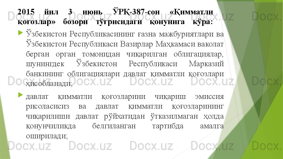 2015  йил  3  июнь  ЎРҚ-387-сон  «Қимматли 
қоғозлар»  бозори  тўғрисидаги  қонунига  кўра :

Ўзбекистон  Республикасининг  ғазна  мажбуриятлари  ва 
Ўзбекистон  Республикаси  Вазирлар  Маҳкамаси  ваколат 
берган  орган  томонидан  чиқарилган  облигациялар, 
шунингдек  Ўзбекистон  Республикаси  Марказий 
банкининг  облигациялари  давлат  қимматли  қоғозлари 
ҳисобланади;

давлат  қимматли  қоғозларини  чиқариш  эмиссия 
рисоласисиз  ва  давлат  қимматли  қоғозларининг 
чиқарилиши  давлат  рўйхатидан  ўтказилмаган  ҳолда 
қонунчиликда  белгиланган  тартибда  амалга 
оширилади ;                 