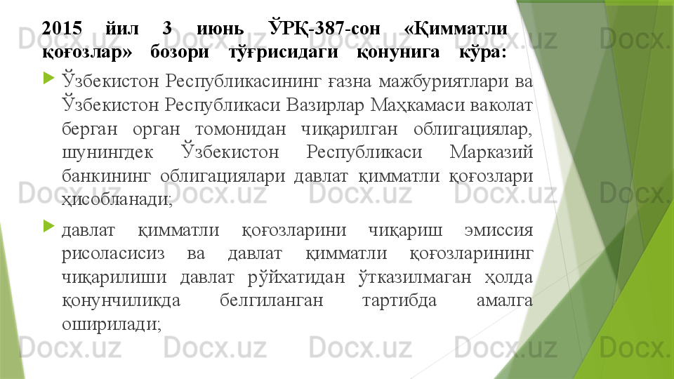 2015  йил  3  июнь  ЎРҚ-387-сон  «Қимматли 
қоғозлар»  бозори  тўғрисидаги  қонунига  кўра :
Ўзбекистон  Республикасининг  ғазна  мажбуриятлари  ва 
Ўзбекистон  Республикаси  Вазирлар  Маҳкамаси  ваколат 
берган  орган  томонидан  чиқарилган  облигациялар, 
шунингдек  Ўзбекистон  Республикаси  Марказий 
банкининг  облигациялари  давлат  қимматли  қоғозлари 
ҳисобланади;
давлат  қимматли  қоғозларини  чиқариш  эмиссия 
рисоласисиз  ва  давлат  қимматли  қоғозларининг 
чиқарилиши  давлат  рўйхатидан  ўтказилмаган  ҳолда 
қонунчиликда  белгиланган  тартибда  амалга 
оширилади ;