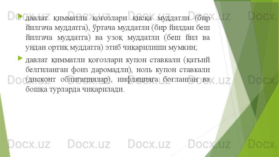 
давлат  қимматли  қоғозлари  қисқа  муддатли  (бир 
йилгача муддатга), ўртача муддатли (бир йилдан беш 
йилгача  муддатга)  ва  узоқ  муддатли  (беш  йил  ва 
ундан ортиқ муддатга) этиб чиқарилиши мумкин ;

давлат  қимматли  қоғозлари  купон  ставкали  (қатъий 
белгиланган  фоиз  даромадли),  ноль  купон  ставкали 
(дисконт  облигациялар),  инфляцияга  боғланган  ва 
бошқа турларда чиқарилади .                 