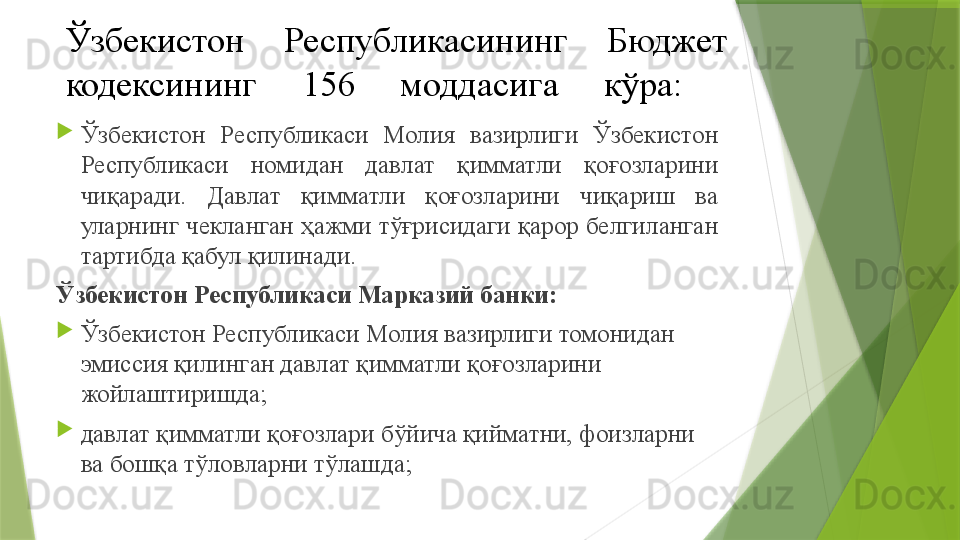 Ўзбекистон  Республикасининг  Бюджет 
кодекси нинг  156  моддасига   кўра :  

Ўзбекистон  Республикаси  Молия  вазирлиги  Ўзбекистон 
Республикаси  номидан  давлат  қимматли  қоғозларини 
чиқаради.  Давлат  қимматли  қоғозларини  чиқариш  ва 
уларнинг чекланган ҳажми тўғрисидаги қарор белгиланган 
тартибда қабул қилинади.
Ўзбекистон Республикаси Марказий банки:

Ўзбекистон Республикаси Молия вазирлиги томонидан 
эмиссия қилинган давлат қимматли қоғозларини 
жойлаштиришда;

давлат қимматли қоғозлари бўйича қийматни, фоизларни 
ва бошқа тўловларни тўлашда;                 