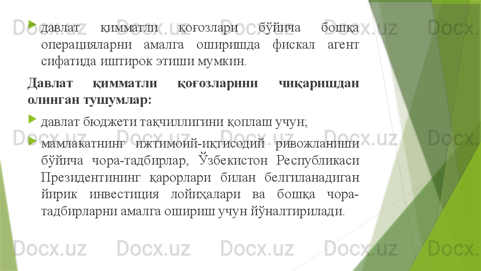 
давлат  қимматли  қоғозлари  бўйича  бошқа 
операцияларни  амалга  оширишда  фискал  агент 
сифатида иштирок этиши мумкин.
Давлат  қимматли  қоғозларини  чиқаришдан 
олинган тушумлар:

давлат бюджети тақчиллигини қоплаш учун;

мамлакатнинг  ижтимоий-иқтисодий  ривожланиши 
бўйича  чора-тадбирлар,  Ўзбекистон  Республикаси 
Президентининг  қарорлари  билан  белгиланадиган 
йирик  инвестиция  лойиҳалари  ва  бошқа  чора-
тадбирларни амалга ошириш учун йўналтирилади.                 