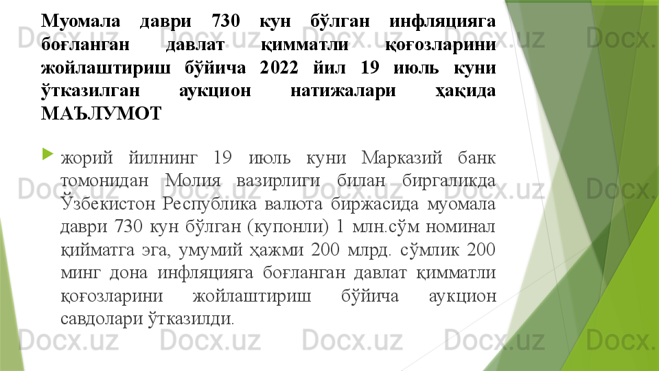 Муомала  даври  730  кун  бўлган  инфляцияга 
боғланган  давлат  қимматли  қоғозларини 
жойлаштириш  бўйича  2022  йил  19  июль  куни 
ўтказилган  аукцион  натижалари  ҳақида 
МАЪЛУМОТ

жорий  йилнинг  19  июль  куни  Марказий  банк 
томонидан  Молия  вазирлиги  билан  биргаликда 
Ўзбекистон  Республика  валюта  биржасида  муомала 
даври  730  кун  бўлган  (купонли)  1  млн.сўм  номинал 
қийматга  эга,  умумий  ҳажми  200  млрд.  сўмлик  200 
минг  дона  инфляцияга  боғланган  давлат  қимматли 
қоғозларини  жойлаштириш  бўйича  аукцион 
савдолари ўтказилди.                 