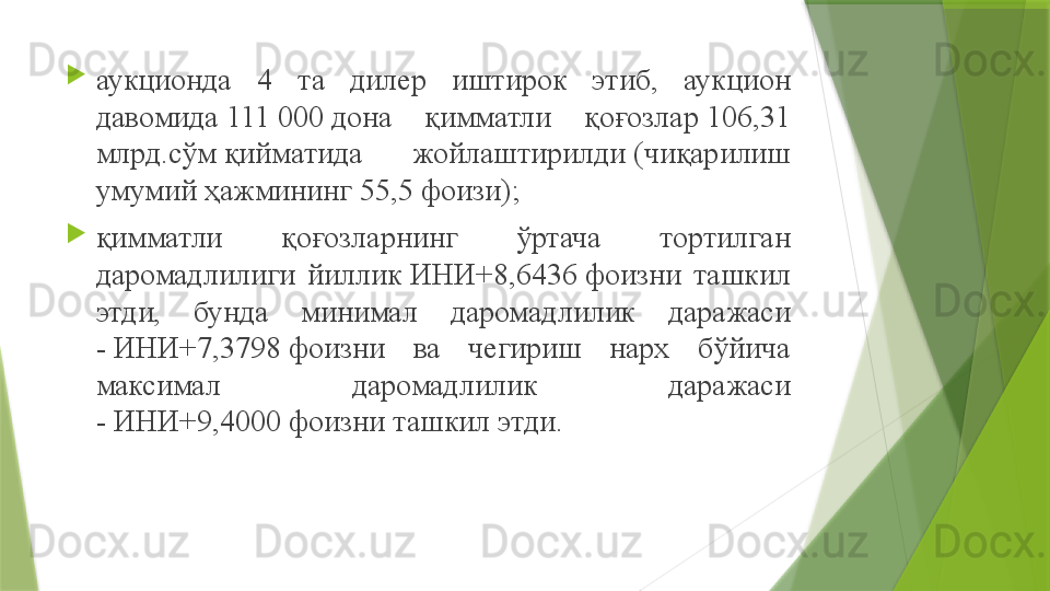 
аукционда  4  та  дилер  иштирок  этиб,  аукцион 
давомида 111	 000	 дона  қимматли  қоғозлар	 106,31 
млрд.сўм	
 қийматида  жойлаштирилди	 (чиқарилиш 
умумий ҳажмининг 55,5 фоизи) ;

қ имматли  қоғозларнинг  ўртача  тортилган 
даромадлилиги  йиллик	
 ИНИ+8,6436	 фоизни  ташкил 
этди,  бунда  минимал  даромадлилик  даражаси 
-	
 ИНИ+7,3798	 фоизни  ва  чегириш  нарх  бўйича 
максимал  даромадлилик  даражаси 
-	
 ИНИ+9,4000	 фоизни ташкил этди .                 