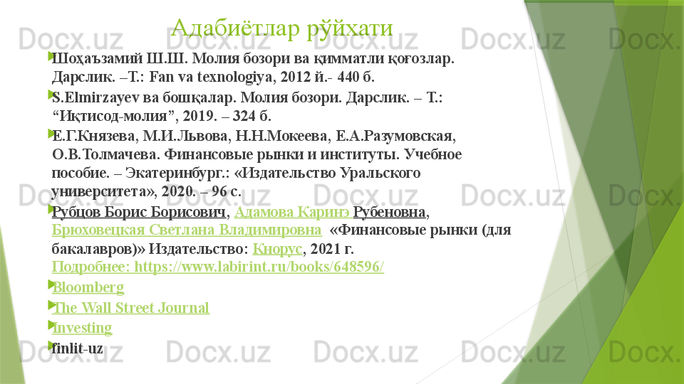 Адабиётлар рўйхати

Шоҳаъзамий Ш.Ш. Молия бозори ва қимматли қоғозлар. 
Дaрслик. –Т.: Fan va texnologiya, 2012 й.- 440 б.

S.Elmirzayev  ва бошқалар. Молия бозори. Дарслик.  –  Т. : 
“ Иқтисод - молия ”, 2019. – 324  б.

Е.Г.Князева, М.И.Львова, Н.Н.Мокеева, Е.А.Разумовская, 
О.В.Толмачева. Финансовые рынки и институты. Учебное 
пособие. – Экатеринбург. :  «Издательство Уральского 
университета», 2020. – 96 с.

Рубцов Борис Борисович ,  Адамова  Каринэ   Рубеновна ,	 
Брюховецкая Светлана Владимировна   «Финансовые рынки (для 
бакалавров)» Издательство:	
  Кнорус , 2021 г. 
Подробнее:	
 https:/www.labirint.ru/books/648596/

Bloomberg

The Wall Street Journal

Investing

finlit-uz                 