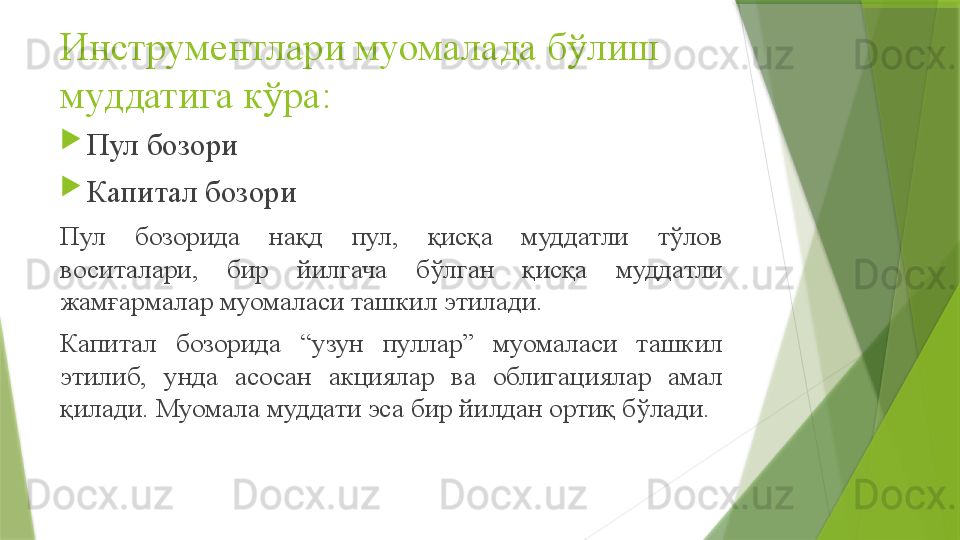 Инструментлари муомалада бўлиш 
муддатига кўра :

Пул бозори

Капитал бозори 
Пул  бозорида  нақд  пул,  қисқа  муддатли  тўлов 
воситалари,  бир  йилгача  бўлган  қисқа  муддатли 
жамғармалар муомаласи ташкил этилади.
Капитал  бозорида  “узун  пуллар”  муомаласи  ташкил 
этилиб,  унда  асосан  акциялар  ва  облигациялар  амал 
қилади. Муомала муддати эса бир йилдан ортиқ бўлади.
                  