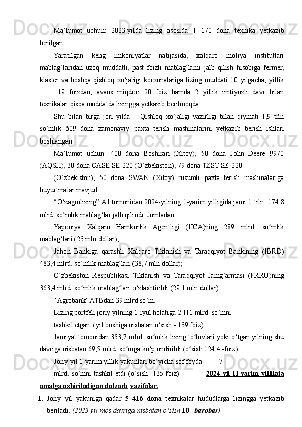 Ma lumot   uchun:   2023-yilda   lizing   asosida   1   170   dona   texnika   yetkazibʼ
berilgan.
Yaratilgan   keng   imkoniyatlar   natijasida,   xalqaro   moliya   institutlari
mablag laridan   uzoq   muddatli,   past   foizli   mablag larni   jalb   qilish   hisobiga   fermer,
ʻ ʻ
klaster   va   boshqa   qishloq   xo jaligi   korxonalariga   lizing   muddati   10   yilgacha,   yillik	
ʻ
19   foizdan,   avans   miqdori   20   foiz   hamda   2   yillik   imtiyozli   davr   bilan
texnikalar qisqa muddatda lizingga yetkazib berilmoqda.
Shu   bilan   birga   jori   yilda   –   Qishloq   xo jaligi   vazirligi   bilan   qiymati   1,9   trln	
ʻ
so mlik   609   dona   zamonaviy   paxta   terish   mashinalarini   yetkazib   berish   ishlari	
ʻ
boshlangan.
Ma lumot   uchun:   400   dona   Boshiran   (Xitoy),   50   dona   John   Deere   9970	
ʼ
(AQSH), 30 dona CASE SE-220 (O zbekiston), 79 dona TZST SE-220	
ʻ
(O zbekiston),   50   dona   SWAN   (Xitoy)   rusumli   paxta   terish   mashinalariga	
ʻ
buyurtmalar mavjud.
“O zagrolizing” AJ tomonidan 2024-yilning 1-yarim yilligida jami 1 trln. 174,8
ʻ
mlrd. so mlik mablag lar jalb qilindi. Jumladan:
ʻ ʻ
Yaponiya   Xalqaro   Hamkorlik   Agentligi   (JICA)ning   289   mlrd.   so mlik	
ʻ
mablag lari (23 mln dollar);	
ʻ
Jahon   Bankiga   qarashli   Xalqaro   Tiklanish   va   Taraqqiyot   Bankining   (IBRD)
483,4 mlrd. so mlik mablag lari (38,7 mln dollar);	
ʻ ʻ
O zbekiston   Respublikasi   Tiklanish   va   Taraqqiyot   Jamg armasi   (FRRU)ning	
ʻ ʻ
363,4 mlrd. so mlik mablag lari o zlashtirildi (29,1 mln dollar).	
ʻ ʻ ʻ
“Agrobank” ATBdan 39 mlrd so m.	
ʻ
Lizing portfeli joriy yilning 1-iyul holatiga 2 111 mlrd. so mni	
ʻ
tashkil etgan. (yil boshiga nisbatan o sish - 139 foiz).	
ʻ
Jamiyat tomonidan 353,7 mlrd. so mlik lizing to lovlari yoki o tgan yilning shu	
ʻ ʻ ʻ
davriga nisbatan 69,5 mlrd. so mga ko p undirildi (o sish 124,4 -foiz).	
ʻ ʻ ʻ
Joriy yil 1-yarim yillik yakunlari bo yicha sof foyda	
ʻ 7
mlrd. so mni  tashkil  etdi  (o sish  -135 foiz).                   	
ʻ ʻ 2024-yil        II        yarim        yillikda   
amalga        oshiriladigan        dolzarb      vazifalar.
1. Joriy   yil   yakuniga   qadar   5   416   dona   texnikalar   hududlarga   lizingga   yetkazib
beriladi.  (2023-yil mos davriga nisbatan o sish 	
ʻ 10 –  barobar ) .