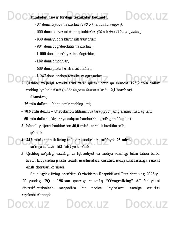 Jumladan   asosiy   turdagi   texnikalar   kesimida .
- 37  dona haydov traktorlari  (140   o.k   va   undan   yuqori);
- 600  dona uneversal chopiq traktorlar  (80   o.k   dan   110   o.k.   gacha);
- 830  dona yuqori klirenslik traktorlar;
- 904  dona bog dorchilik traktorlari;ʻ
- 1   000  dona lazerli yer tekislagichlar;
- 189  dona omochlar;
- 609  dona paxta terish mashinalari;
- 1   247  dona boshqa texnika va agregatlar.
2. Qishloq   xo jaligi   texnikalarini   xarid   qilish   uchun   qo shimcha  	
ʻ ʻ 195,9   mln   dollar
mablag  yo naltiriladi (	
ʻ ʻ yil   boshiga   nisbatan   o sish – 	ʻ 2,1   barobar ) .
Shundan,
– 75   mln   dollar  – Jahon banki mablag lari;	
ʻ
– 70,9   mln   dollar  – O zbekiston tiklanish va taraqqiyot jamg armasi mablag lari;	
ʻ ʻ ʻ
– 50   mln   dollar  – Yaponiya xalqaro hamkorlik agentligi mablag lari.	
ʻ
3. Mahalliy tijorat banklaridan  40,0   mlrd.  so mlik kreditlar jalb	
ʻ
qilinadi.
4. 347   mlrd.  so mlik lizing to lovlari undiriladi, sof foyda 	
ʻ ʻ 25   mlrd.
so mga (	
ʻ o sish -	ʻ 163   foiz )  yetkaziladi.
5. Qishloq   xo jaligi   vazirligi   va   Iqtisodiyot   va   moliya   vazirligi   bilan   Jahon   banki
ʻ
kredit   liniyasidan   paxta   terish   mashinalari   xaridini   moliyalashtirishga   ruxsat
olish  choralari ko riladi.	
ʻ
Shuningdek   lizing   portfelini   O zbekiston   Respublikasi   Prezidentining   2023-yil	
ʻ
20-iyundagi   PQ   -   198-son   qaroriga   muvofiq   “O zagrolizing”	
ʻ   AJ   faoliyatini
diversifikatsiyalash   maqsadida   bir   nechta   loyihalarni   amalga   oshirish
rejalashtirilmoqda.
