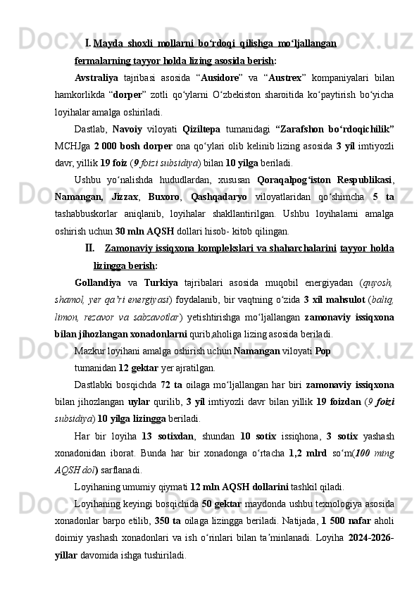 I. Mayda  shoxli  mollarni  bo rdoqi  qilishga  mo ljallanganʻ ʻ   
fermalarning        tayyor        holda        lizing        asosida        berish    :
Avstraliya   tajribasi   asosida   “ Ausidore ”   va   “ Austrex ”   kompaniyalari   bilan
hamkorlikda   “ dorper ”   zotli   qo ylarni   O zbekiston   sharoitida   ko paytirish   bo yicha	
ʻ ʻ ʻ ʻ
loyihalar amalga oshiriladi.
Dastlab,   Navoiy   viloyati   Qiziltepa   tumanidagi   “Zarafshon   bo rdoqichilik”	
ʻ
MCHJga   2   000   bosh   dorper   ona qo ylari  olib kelinib lizing asosida  	
ʻ 3   yil   imtiyozli
davr, yillik  19   foiz  ( 9   foizi   subsidiya ) bilan  10   yilga  beriladi.
Ushbu   yo nalishda   hududlardan,   xususan  	
ʻ Qoraqalpog iston   Respublikasi	ʻ ,
Namangan,   Jizzax ,   Buxoro ,   Qashqadaryo   viloyatlaridan   qo shimcha  	
ʻ 5   ta
tashabbuskorlar   aniqlanib,   loyihalar   shakllantirilgan.   Ushbu   loyihalarni   amalga
oshirish uchun  30   mln   AQSH  dollari hisob- kitob qilingan.
II. Zamonaviy        issiqxona        komplekslari        va        shaharchalarini      tayyor        holda   
lizingga        berish    :
Gollandiya   va   Turkiya   tajribalari   asosida   muqobil   energiyadan   ( quyosh,
shamol, yer qa ri  energiyasi	
ʼ ) foydalanib, bir vaqtning o zida  	ʻ 3   xil   mahsulot   ( baliq,
limon,   rezavor   va   sabzavotlar )   yetishtirishga   mo ljallangan  	
ʻ zamonaviy   issiqxona
bilan   jihozlangan   xonadonlarni  qurib,aholiga lizing asosida beriladi.
Mazkur loyihani amalga oshirish uchun  Namangan  viloyati  Pop
tumanidan  12   gektar  yer ajratilgan.
Dastlabki   bosqichda   72   ta   oilaga   mo ljallangan   har   biri  	
ʻ zamonaviy   issiqxona
bilan  jihozlangan   uylar   qurilib,   3   yil   imtiyozli   davr   bilan  yillik   19   foizdan   ( 9   foizi
subsidiya )  10   yilga   lizingga  beriladi.
Har   bir   loyiha   13   sotixdan ,   shundan   10   sotix   issiqhona,   3   sotix   yashash
xonadonidan   iborat.   Bunda   har   bir   xonadonga   o rtacha  	
ʻ 1,2   mlrd   so m(	ʻ 100   ming
AQSH   dol )  sarflanadi.
Loyihaning umumiy qiymati  12   mln   AQSH   dollarini  tashkil qiladi.
Loyihaning keyingi bosqichida   50   gektar   maydonda ushbu texnologiya asosida
xonadonlar barpo etilib,   350   ta   oilaga lizingga beriladi. Natijada,   1   500   nafar   aholi
doimiy   yashash   xonadonlari   va   ish   o rinlari   bilan   ta minlanadi.   Loyiha  	
ʻ ʼ 2024-2026-
yillar  davomida ishga tushiriladi.