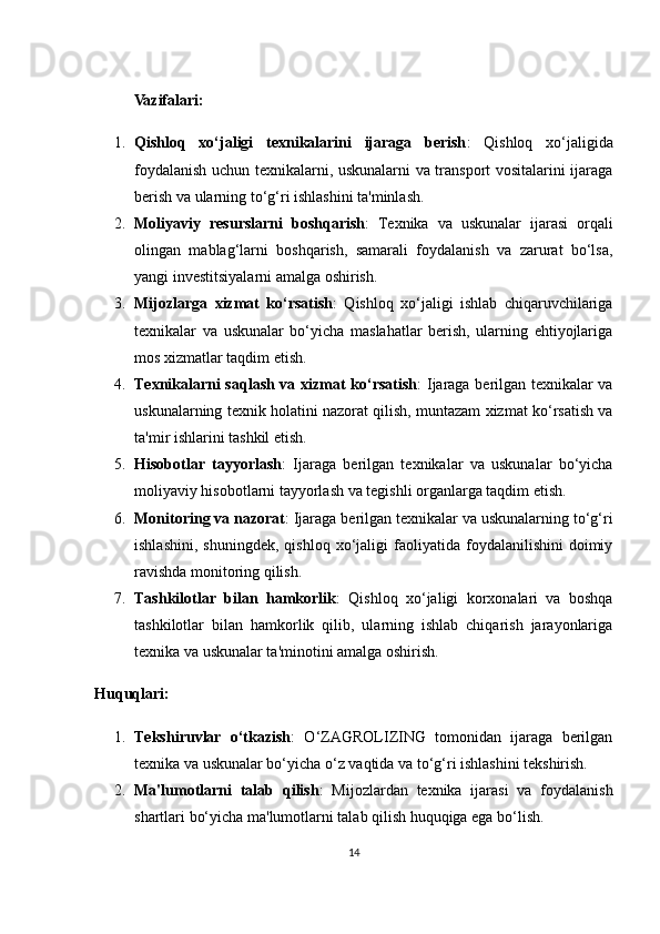 Vazifalari:
1. Qishloq   xo‘jaligi   texnikalarini   ijaraga   berish :   Qishloq   xo‘jaligida
foydalanish uchun texnikalarni, uskunalarni va transport vositalarini ijaraga
berish va ularning to‘g‘ri ishlashini ta'minlash.
2. Moliyaviy   resurslarni   boshqarish :   Texnika   va   uskunalar   ijarasi   orqali
olingan   mablag‘larni   boshqarish,   samarali   foydalanish   va   zarurat   bo‘lsa,
yangi investitsiyalarni amalga oshirish.
3. Mijozlarga   xizmat   ko‘rsatish :   Qishloq   xo‘jaligi   ishlab   chiqaruvchilariga
texnikalar   va   uskunalar   bo‘yicha   maslahatlar   berish,   ularning   ehtiyojlariga
mos xizmatlar taqdim etish.
4. Texnikalarni saqlash va xizmat ko‘rsatish : Ijaraga berilgan texnikalar va
uskunalarning texnik holatini nazorat qilish, muntazam xizmat ko‘rsatish va
ta'mir ishlarini tashkil etish.
5. Hisobotlar   tayyorlash :   Ijaraga   berilgan   texnikalar   va   uskunalar   bo‘yicha
moliyaviy hisobotlarni tayyorlash va tegishli organlarga taqdim etish.
6. Monitoring va nazorat : Ijaraga berilgan texnikalar va uskunalarning to‘g‘ri
ishlashini,   shuningdek,   qishloq   xo‘jaligi   faoliyatida  foydalanilishini   doimiy
ravishda monitoring qilish.
7. Tashkilotlar   bilan   hamkorlik :   Qishloq   xo‘jaligi   korxonalari   va   boshqa
tashkilotlar   bilan   hamkorlik   qilib,   ularning   ishlab   chiqarish   jarayonlariga
texnika va uskunalar ta'minotini amalga oshirish.
Huquqlari:
1. Tekshiruvlar   o‘tkazish :   O‘ZAGROLIZING   tomonidan   ijaraga   berilgan
texnika va uskunalar bo‘yicha o‘z vaqtida va to‘g‘ri ishlashini tekshirish.
2. Ma'lumotlarni   talab   qilish :   Mijozlardan   texnika   ijarasi   va   foydalanish
shartlari bo‘yicha ma'lumotlarni talab qilish huquqiga ega bo‘lish.
14