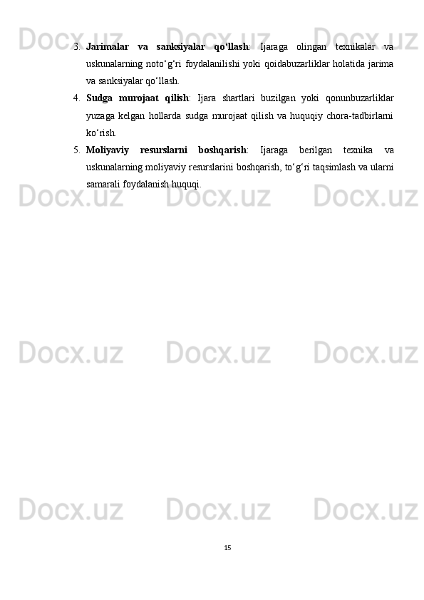 3. Jarimalar   va   sanksiyalar   qo‘llash :   Ijaraga   olingan   texnikalar   va
uskunalarning noto‘g‘ri foydalanilishi  yoki qoidabuzarliklar holatida jarima
va sanksiyalar qo‘llash.
4. Sudga   murojaat   qilish :   Ijara   shartlari   buzilgan   yoki   qonunbuzarliklar
yuzaga   kelgan   hollarda   sudga   murojaat   qilish   va   huquqiy   chora-tadbirlarni
ko‘rish.
5. Moliyaviy   resurslarni   boshqarish :   Ijaraga   berilgan   texnika   va
uskunalarning moliyaviy resurslarini boshqarish, to‘g‘ri taqsimlash va ularni
samarali foydalanish huquqi.
15
