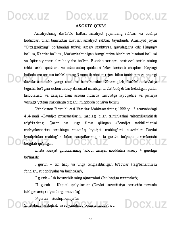 ASOSIY   QISM
Amaliyotning   dastlabki   haftasi   amaliyot   joyimning   rahbari   va   boshqa
hodimlari   bilan   tanishdim   xususan   amaliyot   rahbari   tayinlandi .   Amaliyot   joyim
“O zagrolizing”ʻ   bo ‘ lganligi   tufayli   asosiy   strukturasi   quyidagicha   edi :   Huquqiy
bo ‘ lim ,  Kadrlar   bo ‘ limi ,  Markazlashtirilgan   buxgalteriya   hisobi   va   hisoboti   bo ‘ limi
va   Iqtisodiy   masalalar   bo ‘ yicha   bo ‘ lim .   Bundan   tashqari   dastavval   tashkilotning
ichki   tartib   qoidalari   va   odob - axloq   qoidalari   bilan   tanishib   chiqdim .   Keyingi
haftada   esa   asosan   tashkilotning  3  xonalik   shotlar   rejasi   bilan   tanishdim   va   hozirgi
davrda   6   xonalik   yangi   shotlarni   ham   ko ‘ rdim .   Shuningdek ,   Tashkilot   davlatga
tegishli   bo ‘ lgani   uchun   asosiy   daromad   manbayi   davlat   budjetidan   keladigan   pullar
hisoblanadi   va   xarajati   ham   asosan   hozirda   mehnatga   layoqadsiz   va   pensiya
yoshiga   yetgan   shaxslarga   tegishli   miqdorda   pensiya   berish . 
O ' zbekiston   Respublikasi   Vazirlar   Mahkamasining   1999   yil   3   sentyabrdagi
414- sonli   « Byudjet   muassasalarini   mablag '   bilan   ta ' minlashni   takomillashtirish
to ' g ' risida » gi   Qarori   va   unga   ilova   qilingan   « Byudjet   tashkilotlarini
moliyalashtirish   tartibi » ga   muvofiq   byudjet   mablag ' lari   oluvchilar   Davlat
byudjetidan   mablag ' lar   bilan   xarajatlarning   4   ta   guruhi   bo ' yicha   ta ' minlanishi
belgilab   qo ' yilgan :
Smeta   xarajat   guruhlarining   tarkibi   xarajat   moddalari   asosiy   4   guruhga
bo ' linadi :
I   guruh   –   Ish   haqi   va   unga   tenglashtirilgan   to‘lovlar   (rag‘batlantirish
fondlari, stipendiyalar va boshqalar);
  II guruh – Ish beruvchilarning ajratmalari (Ish haqiga ustamalar);
  III   guruh   –   Kapital   qo‘yilmalar   (Davlat   investitsiya   dasturida   nazarda
tutilgan aniq ro‘yxatlarga muvofiq);
  IVguruh – Boshqa xarajatlar.
Smetalarni tasdiqlash va ro'yxatdan o'tkazish muddatlari: 
16