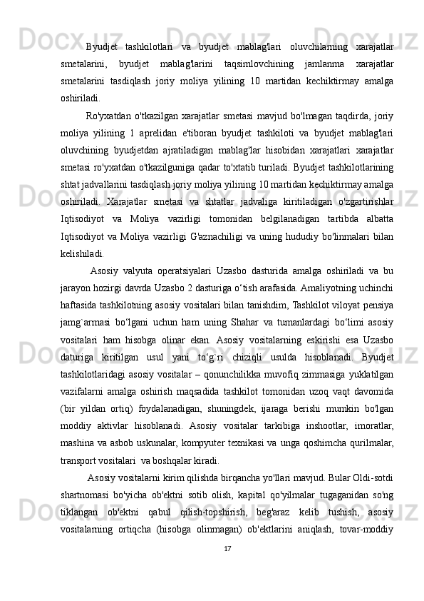 Byudjet   tashkilotlari   va   byudjet   mablag'lari   oluvchilarning   xarajatlar
smetalarini,   byudjet   mablag'larini   taqsimlovchining   jamlanma   xarajatlar
smetalarini   tasdiqlash   joriy   moliya   yilining   10   martidan   kechiktirmay   amalga
oshiriladi. 
Ro'yxatdan   o'tkazilgan   xarajatlar   smetasi   mavjud   bo'lmagan   taqdirda,   joriy
moliya   yilining   1   aprelidan   e'tiboran   byudjet   tashkiloti   va   byudjet   mablag'lari
oluvchining   byudjetdan   ajratiladigan   mablag'lar   hisobidan   xarajatlari   xarajatlar
smetasi ro'yxatdan o'tkazilguniga qadar to'xtatib turiladi. Byudjet tashkilotlarining
shtat jadvallarini tasdiqlash joriy moliya yilining 10 martidan kechiktirmay amalga
oshiriladi.   Xarajatlar   smetasi   va   shtatlar   jadvaliga   kiritiladigan   o'zgartirishlar
Iqtisodiyot   va   Moliya   vazirligi   tomonidan   belgilanadigan   tartibda   albatta
Iqtisodiyot   va   Moliya   vazirligi   G'aznachiligi   va   uning   hududiy   bo'linmalari   bilan
kelishiladi.
  Asosiy   valyuta   operatsiyalari   Uzasbo   dasturida   amalga   oshiriladi   va   bu
jarayon hozirgi davrda Uzasbo 2 dasturiga o‘tish arafasida. Amaliyotning uchinchi
haftasida tashkilotning asosiy vositalari bilan tanishdim, Tashkilot viloyat pensiya
jamg`armasi   bo‘lgani   uchun   ham   uning   Shahar   va   tumanlardagi   bo‘limi   asosiy
vositalari   ham   hisobga   olinar   ekan.   Asosiy   vositalarning   eskirishi   esa   Uzasbo
daturiga   kiritilgan   usul   yani   to‘g`ri   chiziqli   usulda   hisoblanadi.   Byudjet
tashkilotlaridagi   asosiy   vositalar   –  qonunchilikka   muvofiq   zimmasiga   yuklatilgan
vazifalarni   amalga   oshirish   maqsadida   tashkilot   tomonidan   uzoq   vaqt   davomida
(bir   yildan   ortiq)   foydalanadigan,   shuningdek,   ijaraga   berishi   mumkin   bo'lgan
moddiy   aktivlar   hisoblanadi.   Asosiy   vositalar   tarkibiga   inshootlar,   imoratlar,
mashina va  asbob uskunalar, kompyuter  texnikasi  va unga  qoshimcha qurilmalar,
transport vositalari  va boshqalar kiradi.
 Asosiy vositalarni kirim qilishda birqancha yo'llari mavjud. Bular Oldi-sotdi
shartnomasi   bo'yicha   ob'ektni   sotib   olish,   kapital   qo'yilmalar   tugaganidan   so'ng
tiklangan   ob'ektni   qabul   qilish-topshirish,   beg'araz   kelib   tushish,   asosiy
vositalarning   ortiqcha   (hisobga   olinmagan)   ob'ektlarini   aniqlash,   tovar-moddiy
17