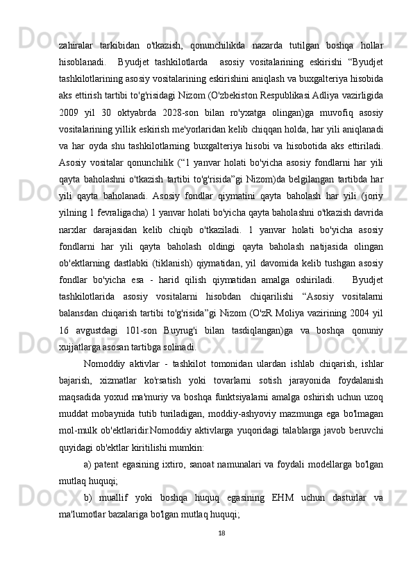 zahiralar   tarkibidan   o'tkazish,   qonunchilikda   nazarda   tutilgan   boshqa   hollar
hisoblanadi.     Byudjet   tashkilotlarda     asosiy   vositalarining   eskirishi   “Byudjet
tashkilotlarining asosiy vositalarining eskirishini aniqlash va buxgalteriya hisobida
aks ettirish tartibi to'g'risidagi Nizom (O'zbekiston Respublikasi Adliya vazirligida
2009   yil   30   oktyabrda   2028-son   bilan   ro'yxatga   olingan)ga   muvofiq   asosiy
vositalarining yillik eskirish me'yorlaridan kelib chiqqan holda, har yili aniqlanadi
va   har   oyda   shu   tashkilotlarning   buxgalteriya   hisobi   va   hisobotida   aks   ettiriladi.
Asosiy   vositalar   qonunchilik   (“1   yanvar   holati   bo'yicha   asosiy   fondlarni   har   yili
qayta   baholashni   o'tkazish   tartibi   to'g'risida”gi   Nizom)da   belgilangan   tartibda   har
yili   qayta   baholanadi.   Asosiy   fondlar   qiymatini   qayta   baholash   har   yili   (joriy
yilning 1 fevraligacha) 1 yanvar holati bo'yicha qayta baholashni o'tkazish davrida
narxlar   darajasidan   kelib   chiqib   o'tkaziladi.   1   yanvar   holati   bo'yicha   asosiy
fondlarni   har   yili   qayta   baholash   oldingi   qayta   baholash   natijasida   olingan
ob'ektlarning   dastlabki   (tiklanish)   qiymatidan,   yil   davomida   kelib   tushgan   asosiy
fondlar   bo'yicha   esa   -   harid   qilish   qiymatidan   amalga   oshiriladi.       Byudjet
tashkilotlarida   asosiy   vositalarni   hisobdan   chiqarilishi   “Asosiy   vositalarni
balansdan  chiqarish  tartibi   to'g'risida”gi   Nizom   (O'zR  Moliya  vazirining  2004 yil
16   avgustdagi   101-son   Buyrug'i   bilan   tasdiqlangan)ga   va   boshqa   qonuniy
xujjatlarga asosan tartibga solinadi. 
Nomoddiy   aktivlar   -   tashkilot   tomonidan   ulardan   ishlab   chiqarish,   ishlar
bajarish,   xizmatlar   ko'rsatish   yoki   tovarlarni   sotish   jarayonida   foydalanish
maqsadida yoxud ma'muriy va boshqa funktsiyalarni amalga oshirish uchun uzoq
muddat   mobaynida   tutib   turiladigan,   moddiy-ashyoviy   mazmunga   ega   bo'lmagan
mol-mulk   ob'ektlaridir.Nomoddiy   aktivlarga   yuqoridagi   talablarga   javob   beruvchi
quyidagi ob'ektlar kiritilishi mumkin:  
a)  patent   egasining  ixtiro,  sanoat   namunalari  va  foydali  modellarga  bo'lgan
mutlaq huquqi; 
  b)   muallif   yoki   boshqa   huquq   egasining   EHM   uchun   dasturlar   va
ma'lumotlar bazalariga bo'lgan mutlaq huquqi;
18