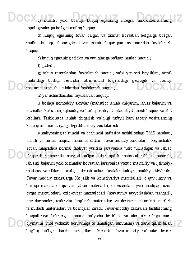 c)   muallif   yoki   boshqa   huquq   egasining   integral   mikrosxemalarning
topologiyalariga bo'lgan mutloq huquqi;   
d)   huquq   egasining   tovar   belgisi   va   xizmat   ko'rsatish   belgisiga   bo'lgan
mutlaq   huquqi,   shuningdek   tovar   ishlab   chiqarilgan   joy   nomidan   foydalanish
huquqi;   
e) huquq egasining selektsiya yutuqlariga bo'lgan mutlaq huquqi;  
f) gudvill;
g)   tabiiy   resurslardan   foydalanish   huquqi,   ya'ni   yer   osti   boyliklari,   atrof-
muhitdagi   boshqa   resurslar,   atrof-muhit   to'g'risidagi   geologik   va   boshqa
ma'lumotlar va shu kabilardan foydalanish huquqi;  
h) yer uchastkasidan foydalanish huquqi; 
i)   boshqa   nomoddiy   aktivlar   (mahsulot   ishlab   chiqarish,   ishlar   bajarish   va
xizmatlar ko'rsatish, iqtisodiy va boshqa imtiyozlardan foydalanish huquqi va shu
kabilar).   Tashkilotda   ishlab   chiqarish   yo‘qligi   tufayli   ham   asosiy   vositalarning
katta qismi mamuriyatga tegishli asosiy vositalar edi. 
Amaliyotning to‘rtinchi   va beshinchi  haftasida  tashkilotdagi  TMZ   harakati,
tasnifi   va   turlari   haqida   malumot   oldim.   Tovar-moddiy   zaxiralar   -   keyinchalik
sotish   maqsadida   normal   faoliyat   yuritish   jarayonida   tutib   turiladigan   va   ishlab
chiqarish   jarayonida   mavjud   bo'lgan,   shuningdek   mahsulot   ishlab   chiqarish,
ishlarni bajarish yoki xizmatlar ko'rsatish jarayonida yoxud ma'muriy va ijtimoiy-
madaniy   vazifalarni   amalga   oshirish   uchun   foydalaniladigan   moddiy   aktivlardir.
Tovar   moddiy   zaxiralarga   Xo‘jalik   va   konselyariya   materiallari,   o‘quv   ilmiy   va
boshqa   maxsus   maqsadlar   uchun   materiallar,   mavsumda   tayyorlanadigan   oziq-
ovqat   maxsulotlari,   oziq-ovqat   maxsulotlari   (mavsumiy   tayyorlashdan   tashqari),
dori-darmonlar,   reaktivlar,   bog‘lash   materiallari   va   dorixona   anjomlari,   qurilish
ta’mirlash   materiallari   va   boshqalar   kiradi.  Tovar-moddiy   zaxiralari   tashkilotning
buxgalteriya   balansiga   tannarxi   bo‘yicha   kiritiladi   va   ular   o‘z   ichiga   xarid
qiymatini   (mol   yetkazib   beruvchiga   to‘lanadigan   summalar)   va   xarid   qilish   bilan
bog‘liq   bo‘lgan   barcha   xarajatlarni   kiritadi.   Tovar-moddiy   zahiralar   kirimi
19