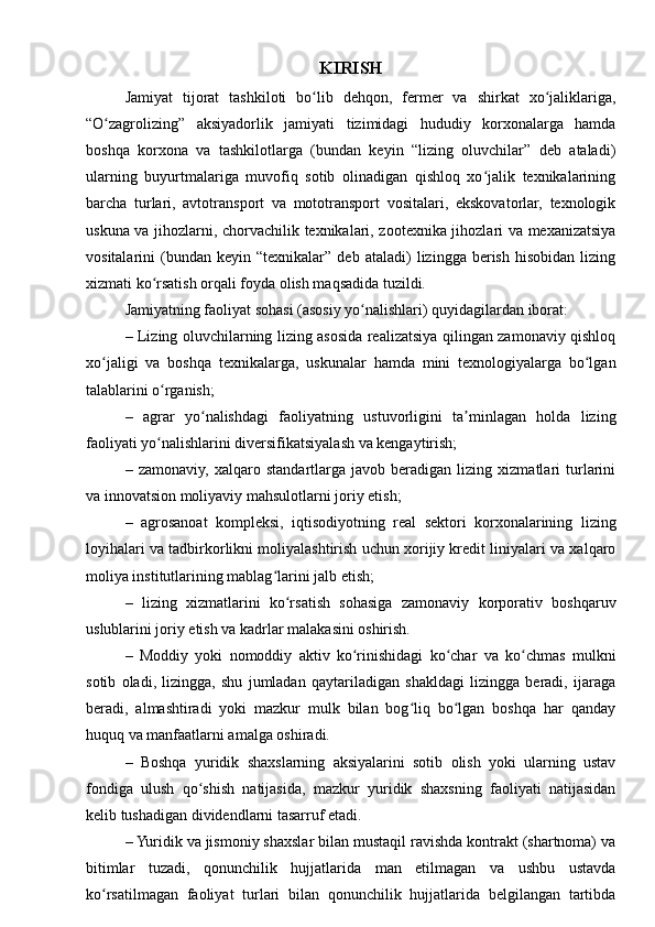 KIRISH
Jamiyat   tijorat   tashkiloti   bo lib   dehqon,   fermer   va   shirkat   xo jaliklariga,ʻ ʻ
“O zagrolizing”   aksiyadorlik   jamiyati   tizimidagi   hududiy   korxonalarga   hamda	
ʻ
boshqa   korxona   va   tashkilotlarga   (bundan   keyin   “lizing   oluvchilar”   deb   ataladi)
ularning   buyurtmalariga   muvofiq   sotib   olinadigan   qishloq   xo jalik   texnikalarining	
ʻ
barcha   turlari,   avtotransport   va   mototransport   vositalari,   ekskovatorlar,   texnologik
uskuna va jihozlarni, chorvachilik texnikalari, zootexnika jihozlari va mexanizatsiya
vositalarini   (bundan   keyin  “texnikalar”   deb  ataladi)   lizingga  berish   hisobidan   lizing
xizmati ko rsatish orqali foyda olish maqsadida tuzildi.	
ʻ
Jamiyatning faoliyat sohasi (asosiy yo nalishlari) quyidagilardan iborat:	
ʻ
– Lizing oluvchilarning lizing asosida realizatsiya qilingan zamonaviy qishloq
xo jaligi   va   boshqa   texnikalarga,   uskunalar   hamda   mini   texnologiyalarga   bo lgan	
ʻ ʻ
talablarini o rganish;	
ʻ
–   agrar   yo nalishdagi   faoliyatning   ustuvorligini   ta minlagan   holda   lizing	
ʻ ʼ
faoliyati yo nalishlarini diversifikatsiyalash va kengaytirish;	
ʻ
–   zamonaviy,   xalqaro   standartlarga   javob   beradigan   lizing   xizmatlari   turlarini
va innovatsion moliyaviy mahsulotlarni joriy etish;
–   agrosanoat   kompleksi,   iqtisodiyotning   real   sektori   korxonalarining   lizing
loyihalari va tadbirkorlikni moliyalashtirish uchun xorijiy kredit liniyalari va xalqaro
moliya institutlarining mablag larini jalb etish;	
ʻ
–   lizing   xizmatlarini   ko rsatish   sohasiga   zamonaviy   korporativ   boshqaruv	
ʻ
uslublarini joriy etish va kadrlar malakasini oshirish.
–   Moddiy   yoki   nomoddiy   aktiv   ko rinishidagi   ko char   va   ko chmas   mulkni	
ʻ ʻ ʻ
sotib   oladi,   lizingga,   shu   jumladan   qaytariladigan   shakldagi   lizingga   beradi,   ijaraga
beradi,   almashtiradi   yoki   mazkur   mulk   bilan   bog liq   bo lgan   boshqa   har   qanday	
ʻ ʻ
huquq va manfaatlarni amalga oshiradi.
–   Boshqa   yuridik   shaxslarning   aksiyalarini   sotib   olish   yoki   ularning   ustav
fondiga   ulush   qo shish   natijasida,   mazkur   yuridik   shaxsning   faoliyati   natijasidan	
ʻ
kelib tushadigan dividendlarni tasarruf etadi.
– Yuridik va jismoniy shaxslar bilan mustaqil ravishda kontrakt (shartnoma) va
bitimlar   tuzadi,   qonunchilik   hujjatlarida   man   etilmagan   va   ushbu   ustavda
ko rsatilmagan   faoliyat   turlari   bilan   qonunchilik   hujjatlarida   belgilangan   tartibda	
ʻ