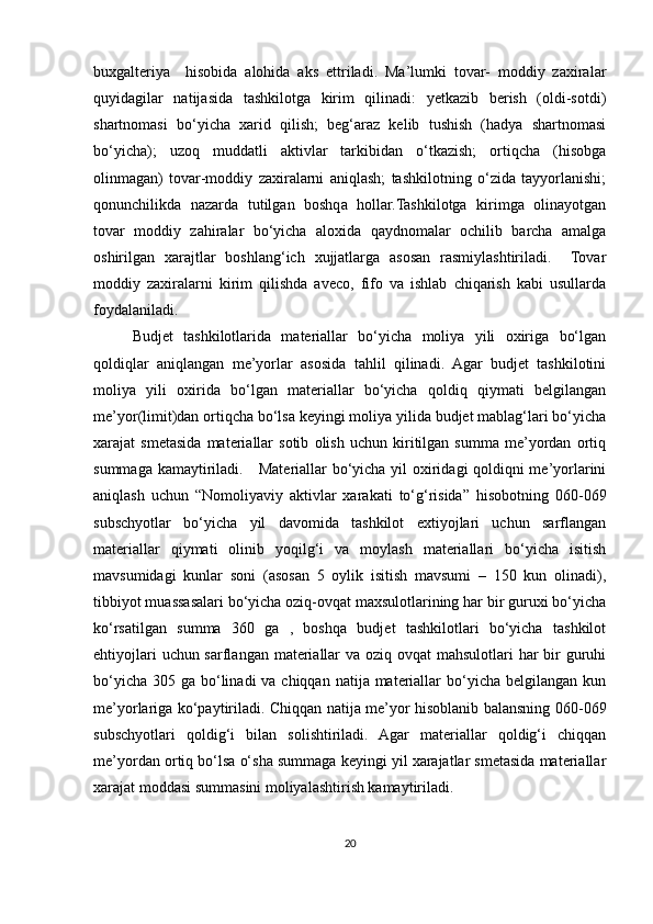 buxgalteriya     hisobida   alohida   aks   ettriladi.   Ma’lumki   tovar-   moddiy   zaxiralar
quyidagilar   natijasida   tashkilotga   kirim   qilinadi:   yetkazib   berish   (oldi-sotdi)
shartnomasi   bo‘yicha   xarid   qilish;   beg‘araz   kelib   tushish   (hadya   shartnomasi
bo‘yicha);   uzoq   muddatli   aktivlar   tarkibidan   o‘tkazish;   ortiqcha   (hisobga
olinmagan)   tovar-moddiy   zaxiralarni   aniqlash;   tashkilotning   o‘zida   tayyorlanishi;
qonunchilikda   nazarda   tutilgan   boshqa   hollar.Tashkilotga   kirimga   olinayotgan
tovar   moddiy   zahiralar   bo‘yicha   aloxida   qaydnomalar   ochilib   barcha   amalga
oshirilgan   xarajtlar   boshlang‘ich   xujjatlarga   asosan   rasmiylashtiriladi.     Tovar
moddiy   zaxiralarni   kirim   qilishda   aveco,   fifo   va   ishlab   chiqarish   kabi   usullarda
foydalaniladi.
Budjet   tashkilotlarida   materiallar   bo‘yicha   moliya   yili   oxiriga   bo‘lgan
qoldiqlar   aniqlangan   me’yorlar   asosida   tahlil   qilinadi.   Agar   budjet   tashkilotini
moliya   yili   oxirida   bo‘lgan   materiallar   bo‘yicha   qoldiq   qiymati   belgilangan
me’yor(limit)dan ortiqcha bo‘lsa keyingi moliya yilida budjet mablag‘lari bo‘yicha
xarajat   smetasida   materiallar   sotib   olish   uchun   kiritilgan   summa   me’yordan   ortiq
summaga kamaytiriladi.     Materiallar bo‘yicha yil oxiridagi qoldiqni me’yorlarini
aniqlash   uchun   “Nomoliyaviy   aktivlar   xarakati   to‘g‘risida”   hisobotning   060-069
subschyotlar   bo‘yicha   yil   davomida   tashkilot   extiyojlari   uchun   sarflangan
materiallar   qiymati   olinib   yoqilg‘i   va   moylash   materiallari   bo‘yicha   isitish
mavsumidagi   kunlar   soni   (asosan   5   oylik   isitish   mavsumi   –   150   kun   olinadi),
tibbiyot muassasalari bo‘yicha oziq-ovqat maxsulotlarining har bir guruxi bo‘yicha
ko‘rsatilgan   summa   360   ga   ,   boshqa   budjet   tashkilotlari   bo‘yicha   tashkilot
ehtiyojlari  uchun sarflangan materiallar  va oziq ovqat  mahsulotlari har  bir  guruhi
bo‘yicha  305 ga bo‘linadi  va chiqqan  natija materiallar  bo‘yicha belgilangan kun
me’yorlariga ko‘paytiriladi. Chiqqan natija me’yor hisoblanib balansning 060-069
subschyotlari   qoldig‘i   bilan   solishtiriladi.   Agar   materiallar   qoldig‘i   chiqqan
me’yordan ortiq bo‘lsa o‘sha summaga keyingi yil xarajatlar smetasida materiallar
xarajat moddasi summasini moliyalashtirish kamaytiriladi.   
20
