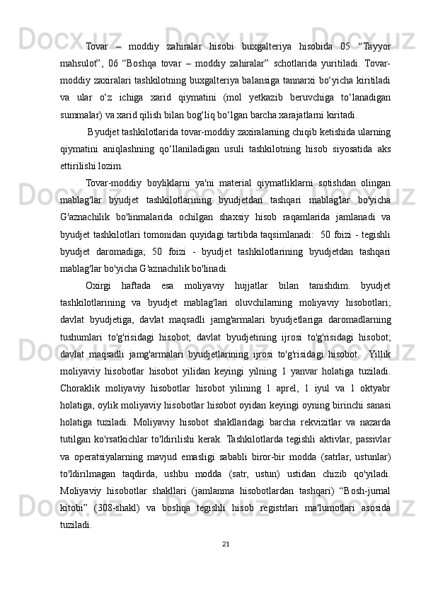 Tovar   –   moddiy   zahiralar   hisobi   buxgalteriya   hisobida   05   “Tayyor
mahsulot”,   06   “Boshqa   tovar   –   moddiy   zahiralar”   schotlarida   yuritiladi.   Tovar-
moddiy zaxiralari tashkilotning buxgalteriya balansiga tannarxi bo‘yicha kiritiladi
va   ular   o‘z   ichiga   xarid   qiymatini   (mol   yetkazib   beruvchiga   to‘lanadigan
summalar) va xarid qilish bilan bog‘liq bo‘lgan barcha xarajatlarni kiritadi. 
 Byudjet tashkilotlarida tovar-moddiy zaxiralarning chiqib ketishida ularning
qiymatini   aniqlashning   qo‘llaniladigan   usuli   tashkilotning   hisob   siyosatida   aks
ettirilishi lozim.
Tovar-moddiy   boyliklarni   ya'ni   material   qiymatliklarni   sotishdan   olingan
mablag'lar   byudjet   tashkilotlarining   byudjetdan   tashqari   mablag'lar   bo'yicha
G'aznachilik   bo'linmalarida   ochilgan   shaxsiy   hisob   raqamlarida   jamlanadi   va
byudjet tashkilotlari tomonidan quyidagi tartibda taqsimlanadi:   50 foizi - tegishli
byudjet   daromadiga;   50   foizi   -   byudjet   tashkilotlarining   byudjetdan   tashqari
mablag'lar bo'yicha G'aznachilik bo'linadi.
Oxirgi   haftada   esa   moliyaviy   hujjatlar   bilan   tanishdim.   byudjet
tashkilotlarining   va   byudjet   mablag'lari   oluvchilarning   moliyaviy   hisobotlari;
davlat   byudjetiga,   davlat   maqsadli   jamg'armalari   byudjetlariga   daromadlarning
tushumlari   to'g'risidagi   hisobot;   davlat   byudjetining   ijrosi   to'g'risidagi   hisobot;
davlat   maqsadli   jamg'armalari   byudjetlarining   ijrosi   to'g'risidagi   hisobot.     Yillik
moliyaviy   hisobotlar   hisobot   yilidan   keyingi   yilning   1   yanvar   holatiga   tuziladi.
Choraklik   moliyaviy   hisobotlar   hisobot   yilining   1   aprel,   1   iyul   va   1   oktyabr
holatiga, oylik moliyaviy hisobotlar hisobot oyidan keyingi oyning birinchi sanasi
holatiga   tuziladi.   Moliyaviy   hisobot   shakllaridagi   barcha   rekvizitlar   va   nazarda
tutilgan   ko'rsatkichlar   to'ldirilishi   kerak.  Tashkilotlarda   tegishli   aktivlar,   passivlar
va   operatsiyalarning   mavjud   emasligi   sababli   biror-bir   modda   (satrlar,   ustunlar)
to'ldirilmagan   taqdirda,   ushbu   modda   (satr,   ustun)   ustidan   chizib   qo'yiladi.
Moliyaviy   hisobotlar   shakllari   (jamlanma   hisobotlardan   tashqari)   “Bosh-jurnal
kitobi”   (308-shakl)   va   boshqa   tegishli   hisob   registrlari   ma'lumotlari   asosida
tuziladi. 
21