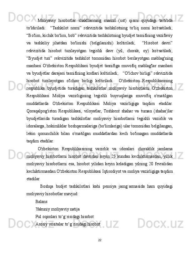 Moliyaviy   hisobotlar   shakllarining   manzil   (ust)   qismi   quyidagi   tartibda
to'ldiriladi:     “Tashkilot   nomi”   rekvizitida   tashkilotning   to'liq   nomi   ko'rsatiladi;
“Bo'lim, kichik bo'lim, bob” rekvizitida tashkilotning byudjet tasnifining vazifaviy
va   tashkiliy   jihatdan   bo'linishi   (belgilanishi)   keltiriladi;     “Hisobot   davri”
rekvizitida   hisobot   tuzilayotgan   tegishli   davr   (yil,   chorak,   oy)   ko'rsatiladi;
“Byudjet   turi”   rekvizitida   tashkilot   tomonidan   hisobot   berilayotgan   mablag'ning
manbasi   O'zbekiston   Respublikasi   byudjet   tasnifiga   muvofiq   mablag'lar   manbasi
va byudjetlar darajasi tasnifining kodlari keltiriladi;     “O'lchov birligi” rekvizitida
hisobot   tuzilayotgan   o'lchov   birligi   keltiriladi.     O'zbekiston   Respublikasining
respublika   byudjetida   turadigan   tashkilotlar   moliyaviy   hisobotlarni   O'zbekiston
Respublikasi   Moliya   vazirligining   tegishli   buyruqlariga   muvofiq   o'rnatilgan
muddatlarda   O'zbekiston   Respublikasi   Moliya   vazirligiga   taqdim   etadilar.
Qoraqalpog'iston   Respublikasi,   viloyatlar,   Toshkent   shahar   va   tuman   (shahar)lar
byudjetlarida   turadigan   tashkilotlar   moliyaviy   hisobotlarni   tegishli   vazirlik   va
idoralarga, hokimliklar boshqarmalariga (bo'limlariga) ular tomonidan belgilangan,
lekin   qonunchilik   bilan   o'rnatilgan   muddatlardan   kech   bo'lmagan   muddatlarda
taqdim etadilar.
O'zbekiston   Respublikasining   vazirlik   va   idoralari   choraklik   jamlama
moliyaviy   hisobotlarni   hisobot   davridan   keyin   25   kundan   kechiktirmasdan,   yillik
moliyaviy   hisobotlarni   esa,   hisobot   yilidan   keyin   keladigan   yilning   20   fevralidan
kechiktirmasdan O'zbekiston Respublikasi Iqtisodiyot va moliya vazirligiga taqdim
etadilar.
  Boshqa   budjet   tashkilotlari   kabi   pensiya   jamg`armasida   ham   quyidagi
moliyaviy hisobotlar mavjud:
Balans
Yakuniy moliyaviy natija
Pul oqimlari to‘g`risidagi hisobot
Asosiy vositalar to‘g`risidagi hisobot
22
