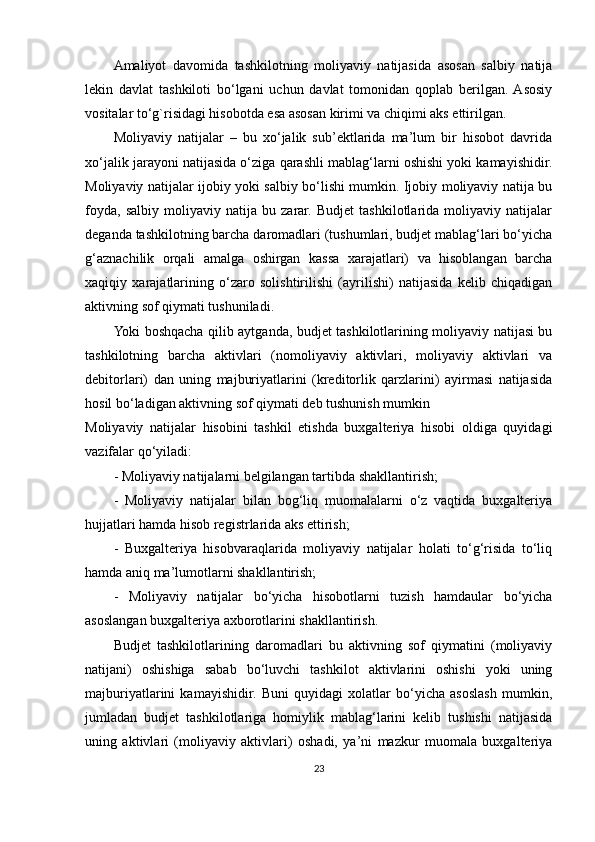 Amaliyot   davomida   tashkilotning   moliyaviy   natijasida   asosan   salbiy   natija
lekin   davlat   tashkiloti   bo‘lgani   uchun   davlat   tomonidan   qoplab   berilgan.  Asosiy
vositalar to‘g`risidagi hisobotda esa asosan kirimi va chiqimi aks ettirilgan.
Moliyaviy   natijalar   –   bu   xo‘jalik   sub’ektlarida   ma’lum   bir   hisobot   davrida
xo‘jalik jarayoni natijasida o‘ziga qarashli mablag‘larni oshishi yoki kamayishidir.
Moliyaviy natijalar ijobiy yoki salbiy bo‘lishi mumkin. Ijobiy moliyaviy natija bu
foyda,   salbiy   moliyaviy   natija   bu   zarar.   Budjet   tashkilotlarida   moliyaviy   natijalar
deganda tashkilotning barcha daromadlari (tushumlari, budjet mablag‘lari bo‘yicha
g‘aznachilik   orqali   amalga   oshirgan   kassa   xarajatlari)   va   hisoblangan   barcha
xaqiqiy   xarajatlarining   o‘zaro   solishtirilishi   (ayrilishi)   natijasida   kelib   chiqadigan
aktivning sof qiymati tushuniladi.
Yoki boshqacha qilib aytganda, budjet tashkilotlarining moliyaviy natijasi bu
tashkilotning   barcha   aktivlari   (nomoliyaviy   aktivlari,   moliyaviy   aktivlari   va
debitorlari)   dan   uning   majburiyatlarini   (kreditorlik   qarzlarini)   ayirmasi   natijasida
hosil bo‘ladigan aktivning sof qiymati deb tushunish mumkin
Moliyaviy   natijalar   hisobini   tashkil   etishda   buxgalteriya   hisobi   oldiga   quyidagi
vazifalar qo‘yiladi:
- Moliyaviy natijalarni belgilangan tartibda shakllantirish;
-   Moliyaviy   natijalar   bilan   bog‘liq   muomalalarni   o‘z   vaqtida   buxgalteriya
hujjatlari hamda hisob registrlarida aks ettirish;
-   Buxgalteriya   hisobvaraqlarida   moliyaviy   natijalar   holati   to‘g‘risida   to‘liq
hamda aniq ma’lumotlarni shakllantirish;
-   Moliyaviy   natijalar   bo‘yicha   hisobotlarni   tuzish   hamdaular   bo‘yicha
asoslangan buxgalteriya axborotlarini shakllantirish.
Budjet   tashkilotlarining   daromadlari   bu   aktivning   sof   qiymatini   (moliyaviy
natijani)   oshishiga   sabab   bo‘luvchi   tashkilot   aktivlarini   oshishi   yoki   uning
majburiyatlarini   kamayishidir.   Buni   quyidagi   xolatlar   bo‘yicha   asoslash   mumkin,
jumladan   budjet   tashkilotlariga   homiylik   mablag‘larini   kelib   tushishi   natijasida
uning   aktivlari   (moliyaviy   aktivlari)   oshadi,   ya’ni   mazkur   muomala   buxgalteriya
23