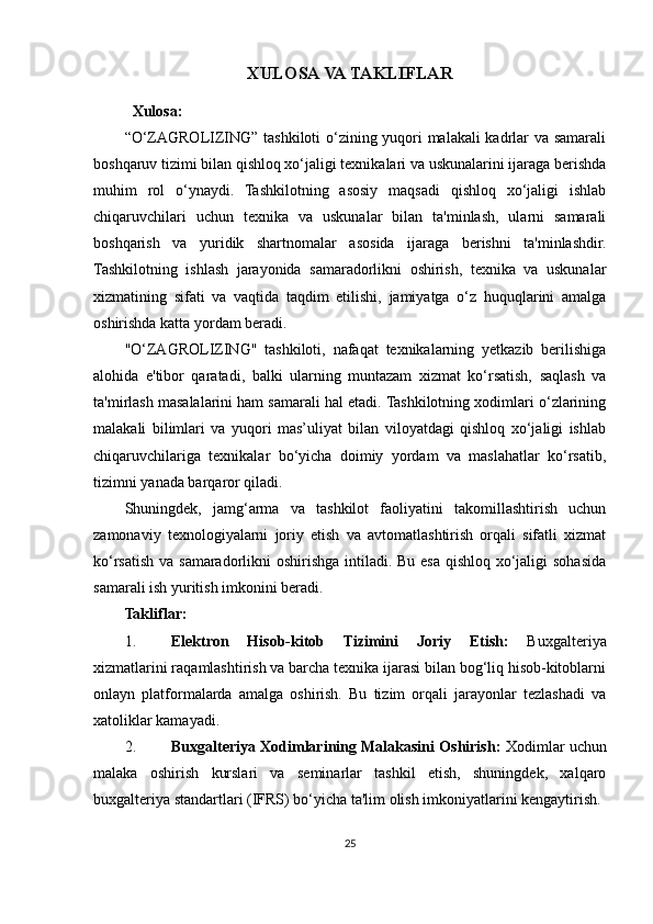 XULOSA VA TAKLIFLAR
Xulosa:
“O‘ZAGROLIZING” tashkiloti o‘zining yuqori malakali kadrlar va samarali
boshqaruv tizimi bilan qishloq xo‘jaligi texnikalari va uskunalarini ijaraga berishda
muhim   rol   o‘ynaydi.   Tashkilotning   asosiy   maqsadi   qishloq   xo‘jaligi   ishlab
chiqaruvchilari   uchun   texnika   va   uskunalar   bilan   ta'minlash,   ularni   samarali
boshqarish   va   yuridik   shartnomalar   asosida   ijaraga   berishni   ta'minlashdir.
Tashkilotning   ishlash   jarayonida   samaradorlikni   oshirish,   texnika   va   uskunalar
xizmatining   sifati   va   vaqtida   taqdim   etilishi,   jamiyatga   o‘z   huquqlarini   amalga
oshirishda katta yordam beradi.
"O‘ZAGROLIZING"   tashkiloti,   nafaqat   texnikalarning   yetkazib   berilishiga
alohida   e'tibor   qaratadi,   balki   ularning   muntazam   xizmat   ko‘rsatish,   saqlash   va
ta'mirlash masalalarini ham samarali hal etadi. Tashkilotning xodimlari o‘zlarining
malakali   bilimlari   va   yuqori   mas’uliyat   bilan   viloyatdagi   qishloq   xo‘jaligi   ishlab
chiqaruvchilariga   texnikalar   bo‘yicha   doimiy   yordam   va   maslahatlar   ko‘rsatib,
tizimni yanada barqaror qiladi.
Shuningdek,   jamg‘arma   va   tashkilot   faoliyatini   takomillashtirish   uchun
zamonaviy   texnologiyalarni   joriy   etish   va   avtomatlashtirish   orqali   sifatli   xizmat
ko‘rsatish va samaradorlikni oshirishga intiladi. Bu esa qishloq xo‘jaligi  sohasida
samarali ish yuritish imkonini beradi.
Takliflar:
1. Elektron   Hisob-kitob   Tizimini   Joriy   Etish:   Buxgalteriya
xizmatlarini raqamlashtirish va barcha texnika ijarasi bilan bog‘liq hisob-kitoblarni
onlayn   platformalarda   amalga   oshirish.   Bu   tizim   orqali   jarayonlar   tezlashadi   va
xatoliklar kamayadi.
2. Buxgalteriya Xodimlarining Malakasini Oshirish:  Xodimlar uchun
malaka   oshirish   kurslari   va   seminarlar   tashkil   etish,   shuningdek,   xalqaro
buxgalteriya standartlari (IFRS) bo‘yicha ta'lim olish imkoniyatlarini kengaytirish.
25