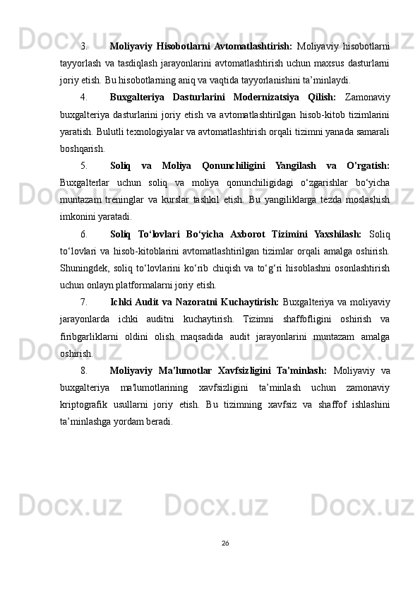 3. Moliyaviy   Hisobotlarni  Avtomatlashtirish:   Moliyaviy   hisobotlarni
tayyorlash   va   tasdiqlash   jarayonlarini   avtomatlashtirish   uchun   maxsus   dasturlarni
joriy etish. Bu hisobotlarning aniq va vaqtida tayyorlanishini ta’minlaydi.
4. Buxgalteriya   Dasturlarini   Modernizatsiya   Qilish:   Zamonaviy
buxgalteriya   dasturlarini   joriy   etish   va   avtomatlashtirilgan   hisob-kitob   tizimlarini
yaratish. Bulutli texnologiyalar va avtomatlashtirish orqali tizimni yanada samarali
boshqarish.
5. Soliq   va   Moliya   Qonunchiligini   Yangilash   va   O'rgatish:
Buxgalterlar   uchun   soliq   va   moliya   qonunchiligidagi   o‘zgarishlar   bo‘yicha
muntazam   treninglar   va   kurslar   tashkil   etish.   Bu   yangiliklarga   tezda   moslashish
imkonini yaratadi.
6. Soliq   To‘lovlari   Bo‘yicha   Axborot   Tizimini   Yaxshilash:   Soliq
to‘lovlari   va   hisob-kitoblarini   avtomatlashtirilgan   tizimlar   orqali   amalga   oshirish.
Shuningdek,   soliq   to‘lovlarini   ko‘rib   chiqish   va   to‘g‘ri   hisoblashni   osonlashtirish
uchun onlayn platformalarni joriy etish.
7. Ichki Audit va Nazoratni Kuchaytirish:   Buxgalteriya va moliyaviy
jarayonlarda   ichki   auditni   kuchaytirish.   Tizimni   shaffofligini   oshirish   va
firibgarliklarni   oldini   olish   maqsadida   audit   jarayonlarini   muntazam   amalga
oshirish.
8. Moliyaviy   Ma'lumotlar   Xavfsizligini   Ta'minlash:   Moliyaviy   va
buxgalteriya   ma'lumotlarining   xavfsizligini   ta’minlash   uchun   zamonaviy
kriptografik   usullarni   joriy   etish.   Bu   tizimning   xavfsiz   va   shaffof   ishlashini
ta’minlashga yordam beradi.
26