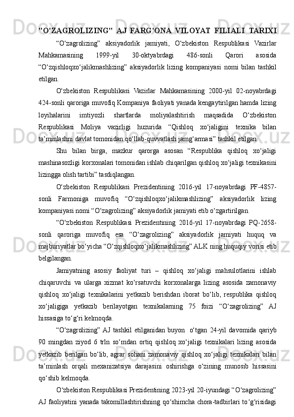 "O'ZAGROLIZING"   AJ   FARG'ONA   VILOYAT   FILIALI   TARIXI
“O‘zagrolizing”   aksiyadorlik   jamiyati,   O‘zbekiston   Respublikasi   Vazirlar
Mahkamasining   1999-yil   30-oktyabrdagi   486-sonli   Qarori   asosida
“O‘zqishloqxo‘jalikmashlizing”   aksiyadorlik   lizing   kompaniyasi   nomi   bilan   tashkil
etilgan.
O‘zbekiston   Respublikasi   Vazirlar   Mahkamasining   2000-yil   02-noyabrdagi
424-sonli qaroriga muvofiq Kompaniya faoliyati yanada kengaytirilgan hamda lizing
loyihalarini   imtiyozli   shartlarda   moliyalashtirish   maqsadida   O‘zbekiston
Respublikasi   Moliya   vazirligi   huzurida   “Qishloq   xo‘jaligini   texnika   bilan
ta’minlashni davlat tomonidan qo‘llab-quvvatlash jamg‘armasi” tashkil etilgan.
Shu   bilan   birga,   mazkur   qarorga   asosan   “Respublika   qishloq   xo‘jaligi
mashinasozligi korxonalari tomonidan ishlab chiqarilgan qishloq xo‘jaligi texnikasini
lizingga olish tartibi” tasdiqlangan.
O‘zbekiston   Respublikasi   Prezidentining   2016-yil   17-noyabrdagi   PF-4857-
sonli   Farmoniga   muvofiq   “O‘zqishloqxo‘jalikmashlizing”   aksiyadorlik   lizing
kompaniyasi nomi “O‘zagrolizing” aksiyadorlik jamiyati etib o‘zgartirilgan.
“O‘zbekiston   Respublikasi   Prezidentining   2016-yil   17-noyabrdagi   PQ-2658-
sonli   qaroriga   muvofiq   esa   “O‘zagrolizing”   aksiyadorlik   jamiyati   huquq   va
majburiyatlar bo‘yicha “O‘zqishloqxo‘jalikmashlizing” ALK ning huquqiy vorisi etib
belgilangan.
Jamiyatning   asosiy   faoliyat   turi   –   qishloq   xo‘jaligi   mahsulotlarini   ishlab
chiqaruvchi   va   ularga   xizmat   ko‘rsatuvchi   korxonalarga   lizing   asosida   zamonaviy
qishloq   xo‘jaligi   texnikalarini   yetkazib   berishdan   iborat   bo‘lib,   respublika   qishloq
xo‘jaligiga   yetkazib   berilayotgan   texnikalarning   75   foizi   “O‘zagrolizing”   AJ
hissasiga to‘g‘ri kelmoqda.  
“O‘zagrolizing”  AJ   tashkil   etilganidan   buyon     o‘tgan   24-yil   davomida   qariyb
90   mingdan   ziyod   6   trln   so‘mdan   ortiq   qishloq   xo‘jaligi   texnikalari   lizing   asosida
yetkazib   berilgan   bo‘lib,   agrar   sohani   zamonaviy   qishloq   xo‘jaligi   texnikalari   bilan
ta’minlash   orqali   mexanizatsiya   darajasini   oshirishga   o‘zining   munosib   hissasini
qo‘shib kelmoqda.
O zbekiston Respublikasi Prezidentining 2023-yil 20-iyundagi “O zagrolizing”ʻ ʻ
AJ faoliyatini yanada takomillashtirishning qo shimcha chora-tadbirlari to g risidagi	
ʻ ʻ ʻ