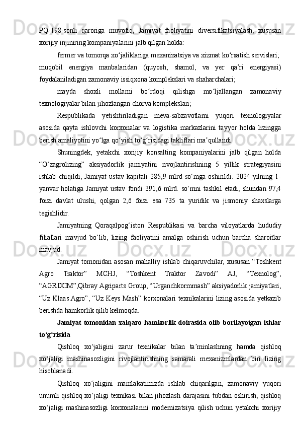 PQ-198-sonli   qaroriga   muvofiq,   Jamiyat   faoliyatini   diversifikatsiyalash,   xususan
xorijiy injiniring kompaniyalarini jalb qilgan holda:
fermer va tomorqa xo jaliklariga mexanizatsiya va xizmat ko rsatish servislari;ʻ ʻ
muqobil   energiya   manbalaridan   (quyosh,   shamol,   va   yer   qa ri   energiyasi)	
ʼ
foydalaniladigan zamonaviy issiqxona komplekslari va shaharchalari;
mayda   shoxli   mollarni   bo rdoqi   qilishga   mo ljallangan   zamonaviy	
ʻ ʻ
texnologiyalar bilan jihozlangan chorva komplekslari;
Respublikada   yetishtiriladigan   meva-sabzavotlarni   yuqori   texnologiyalar
asosida   qayta   ishlovchi   korxonalar   va   logistika   markazlarini   tayyor   holda   lizingga
berish amaliyotini yo lga qo yish to g risidagi takliflari ma qullandi.	
ʻ ʻ ʻ ʻ ʼ
Shuningdek,   yetakchi   xorijiy   konsalting   kompaniyalarini   jalb   qilgan   holda
“O zagrolizing”   aksiyadorlik   jamiyatini   rivojlantirishning   5   yillik   strategiyasini	
ʻ
ishlab   chiqildi,   Jamiyat   ustav   kapitali   285,9   mlrd   so‘mga   oshirildi.   2024-yilning   1-
yanvar   holatiga   Jamiyat   ustav   fondi   391,6   mlrd.   so‘mni   tashkil   etadi,   shundan   97,4
foizi   davlat   ulushi,   qolgan   2,6   foizi   esa   735   ta   yuridik   va   jismoniy   shaxslarga
tegishlidir.
Jamiyatning   Qoraqalpog‘iston   Respublikasi   va   barcha   viloyatlarda   hududiy
filiallari   mavjud   bo‘lib,   lizing   faoliyatini   amalga   oshirish   uchun   barcha   sharoitlar
mavjud.
Jamiyat   tomonidan   asosan   mahalliy   ishlab   chiqaruvchilar,   xususan   “Toshkent
Agro   Traktor”   MCHJ,   “Toshkent   Traktor   Zavodi”   AJ,   “Texnolog”,
“AGRIXIM”,Qibray Agriparts Group, “Urganchkormmash” aksiyadorlik jamiyatlari,
“Uz Klaas Agro”, “Uz Keys Mash” korxonalari texnikalarini lizing asosida yetkazib
berishda hamkorlik qilib kelmoqda.
Jamiyat   tomonidan   xalqaro   hamkorlik   doirasida   olib   borilayotgan   ishlar
to g risida
ʻ ʻ
Qishloq   xo jaligini   zarur   texnikalar   bilan   ta minlashning   hamda   qishloq	
ʻ ʼ
xo jaligi   mashinasozligini   rivojlantirishning   samarali   mexanizmlardan   biri   lizing	
ʻ
hisoblanadi.
Qishloq   xo jaligini   mamlakatimizda   ishlab   chiqarilgan,   zamonaviy   yuqori	
ʻ
unumli qishloq xo jaligi texnikasi bilan jihozlash darajasini  tubdan oshirish, qishloq
ʻ
xo jaligi   mashinasozligi   korxonalarini   modernizatsiya   qilish   uchun   yetakchi   xorijiy	
ʻ