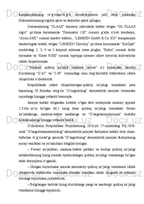 kompaniyalarning   to g ridan-to g ri   investitsiyalarini   jalb   etish   yuzasidanʻ ʻ ʻ ʻ
Hukumatimizning tegishli qaror va dasturlari qabul qilingan.
Germaniyaning   “CLAAS”   konserni   ishtirokida   tashkil   etilgan   “Uz   CLAAS
Agro”   qo shma   korxonasida   “Dominator   130”   rusumli   g alla   o rish   kombayni,	
ʻ ʻ ʻ
“Arion 630C” rusumli haydov traktori, .“LEMKEN GmbH & Co. KG” kompaniyasi
hamkorligida   tashkil   etilgan  “LEMKEN  Chirchiq”   qo shma   korxonasida   “EurOpal”	
ʻ
modelidagi   2,   3,   4   va   5   korpusli   aylanma   osma   pluglar,   “Rubin”   rusumli   diskli
boronalar   va   “Karat   9/300”   rusumli   tuproqqa   intensiv   ishlov   beruvchi   kultivatorlar
ishlab chiqarilmoqda.
“Toshkent   qishloq   xo jalik   texnikasi   zavodi”   AJ   tomonidan   Janubiy	
ʻ
Koreyaning   “U-62”   va   “I-38”     rusumidagi   mini   bog dorchilik   traktorlarini   ishlab	
ʻ
chiqarilishi o zlashtirildi.	
ʻ
Respublikada   ishlab   chiqarilayotgan   qishloq   xo jaligi   texnikalari   jami	
ʻ
hajmining   50   foizidan   ortig ini   “O zagrolizing”   aksiyadorlik   jamiyati   tomonidan	
ʻ ʻ
mijozlarga lizingga yetkazib bermoqda.
Jamiyat   tashkil   etilgandan   boshlab   o tgan   davr   mobaynida   umumiy   qiymati	
ʻ
2,3   trln.   so m   bo lgan   66,1   ming   dona   qishloq   xo jaligi   texnikalari   fermer	
ʻ ʻ ʻ
xo jaliklariga,   mashina-traktor   parklariga   va   “O zagrokimyohimoya”   hududiy	
ʻ ʻ
birlashmalariga lizingga yetkazib berildi.
O zbekiston   Respublikasi   Prezidentining   2016-yil   17-noyabrdagi   PQ-2658-	
ʻ
sonli “O zagrotexsanoatxolding” aksiyadorlik jamiyati faoliyatini tashkil etish chora-
ʻ
tadbirlari   to g risida”gi   qarorida   “O zagrolizing”   aksiyadorlik   jamiyati   faoliyatining	
ʻ ʻ ʻ
asosiy vazifalari va yo nalishlari belgilab berilgan:	
ʻ
–   Fermer   xo jaliklari,   mashina-traktor   parklari   va   boshqa   qishloq   xo jaligi	
ʻ ʻ
tashkilotlarining   lizing   asosida   topshiriladigan   qishloq   xo jaligi   texnikasiga   bo lgan	
ʻ ʻ
talab-ehtiyojlarni o rganish;	
ʻ
– Olingan  buyurtmalar   asosida  zamonaviy  qishloq  xo jaligi   texnikasini   ishlab	
ʻ
chiqaruvchi   tashkilotlar   tomonidan   shunday   texnikani   ishlab   chiqarish   va   yetkazib
berishga buyurtmani joylashtirish;
– Belgilangan tartibda lizing oluvchilarga yangi va xaridorgir qishloq xo jaligi	
ʻ
texnikasini lizingga topshirish;