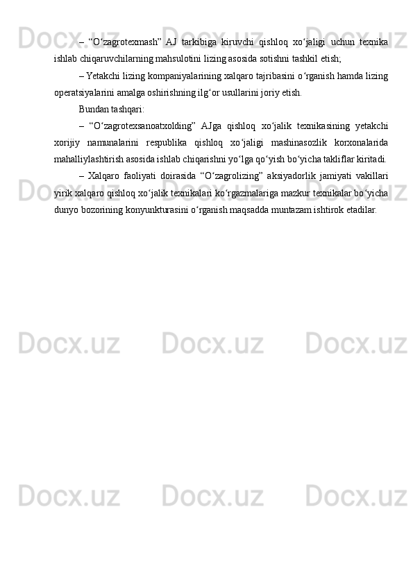 –   “O zagrotexmash”   AJ   tarkibiga   kiruvchi   qishloq   xo jaligi   uchun   texnikaʻ ʻ
ishlab chiqaruvchilarning mahsulotini lizing asosida sotishni tashkil etish;
– Yetakchi lizing kompaniyalarining xalqaro tajribasini o rganish hamda lizing	
ʻ
operatsiyalarini amalga oshirishning ilg or usullarini joriy etish.	
ʻ
Bundan tashqari:
–   “O zagrotexsanoatxolding”   AJga   qishloq   xo jalik   texnikasining   yetakchi	
ʻ ʻ
xorijiy   namunalarini   respublika   qishloq   xo jaligi   mashinasozlik   korxonalarida	
ʻ
mahalliylashtirish asosida ishlab chiqarishni yo lga qo yish bo yicha takliflar kiritadi.
ʻ ʻ ʻ
–   Xalqaro   faoliyati   doirasida   “O zagrolizing”	
ʻ   aksiyadorlik   jamiyati   vakillari
yirik xalqaro qishloq xo jalik texnikalari ko rgazmalariga mazkur texnikalar bo yicha	
ʻ ʻ ʻ
dunyo bozorining   konyunkturasini o rganish maqsadda muntazam ishtirok etadilar.	
ʻ