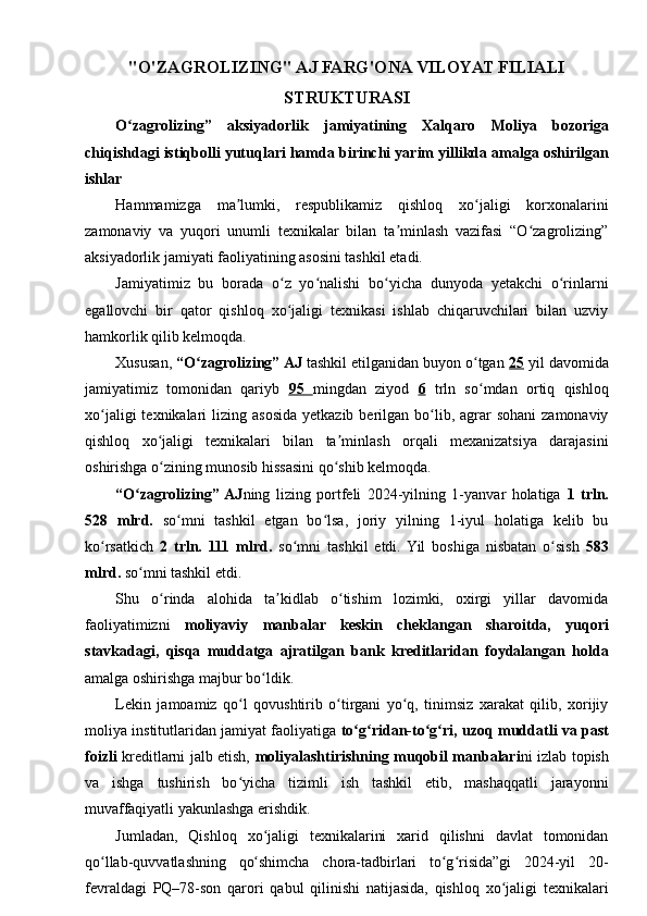 "O'ZAGROLIZING" AJ FARG'ONA VILOYAT FILIALI
STRUKTURASI
O zagrolizing”   aksiyadorlik   jamiyatining   Xalqaroʻ   Moliya   bozoriga
chiqishdagi   istiqbolli   yutuqlari   hamda   birinchi   yarim   yillikda   amalga   oshirilgan
ishlar
Hammamizga   ma lumki,   respublikamiz   qishloq   xo jaligi   korxonalarini	
ʼ ʻ
zamonaviy   va   yuqori   unumli   texnikalar   bilan   ta minlash   vazifasi   “O zagrolizing”	
ʼ ʻ
aksiyadorlik jamiyati faoliyatining asosini tashkil etadi.
Jamiyatimiz   bu   borada   o z   yo nalishi   bo yicha   dunyoda   yetakchi   o rinlarni	
ʻ ʻ ʻ ʻ
egallovchi   bir   qator   qishloq   xo jaligi   texnikasi   ishlab   chiqaruvchilari   bilan   uzviy
ʻ
hamkorlik qilib kelmoqda.
Xususan,  “O zagrolizing” AJ	
ʻ  tashkil etilganidan buyon o tgan 	ʻ 25  yil davomida
jamiyatimiz   tomonidan   qariyb   95         mingdan   ziyod   6   trln   so mdan   ortiq   qishloq
ʻ
xo jaligi   texnikalari   lizing asosida  yetkazib  berilgan bo lib, agrar  sohani  zamonaviy	
ʻ ʻ
qishloq   xo jaligi   texnikalari   bilan   ta minlash   orqali   mexanizatsiya   darajasini	
ʻ ʼ
oshirishga o zining munosib hissasini qo shib kelmoqda.
ʻ ʻ
“O zagrolizing”  AJ	
ʻ ning   lizing   portfeli   2024-yilning   1-yanvar   holatiga   1   trln.
528   mlrd.   so mni   tashkil   etgan   bo lsa,   joriy   yilning   1-iyul   holatiga   kelib   bu	
ʻ ʻ
ko rsatkich  	
ʻ 2   trln.   111   mlrd.   so mni   tashkil   etdi.  Yil   boshiga   nisbatan   o sish  	ʻ ʻ 583
mlrd.  so mni tashkil etdi.	
ʻ
Shu   o rinda   alohida   ta kidlab   o tishim   lozimki,   oxirgi   yillar   davomida	
ʻ ʼ ʻ
faoliyatimizni   moliyaviy   manbalar   keskin   cheklangan   sharoitda,   yuqori
stavkadagi,   qisqa   muddatga   ajratilgan   bank   kreditlaridan   foydalangan   holda
amalga oshirishga majbur bo ldik.	
ʻ
Lekin   jamoamiz   qo l   qovushtirib   o tirgani   yo q,   tinimsiz   xarakat   qilib,   xorijiy	
ʻ ʻ ʻ
moliya institutlaridan jamiyat faoliyatiga   to g ridan-to g ri, uzoq	
ʻ ʻ ʻ ʻ   muddatli   va   past
foizli   kreditlarni jalb etish,   moliyalashtirishning   muqobil   manbalari ni izlab topish
va   ishga   tushirish   bo yicha   tizimli   ish   tashkil   etib,   mashaqqatli   jarayonni	
ʻ
muvaffaqiyatli yakunlashga erishdik.
Jumladan,   Qishloq   xo jaligi   texnikalarini   xarid   qilishni   davlat   tomonidan	
ʻ
qo llab-quvvatlashning   qo shimcha   chora-tadbirlari   to g risida”gi   2024-yil   20-	
ʻ ʻ ʻ ʻ
fevraldagi   PQ–78-son   qarori   qabul   qilinishi   natijasida,   qishloq   xo jaligi   texnikalari	
ʻ 
