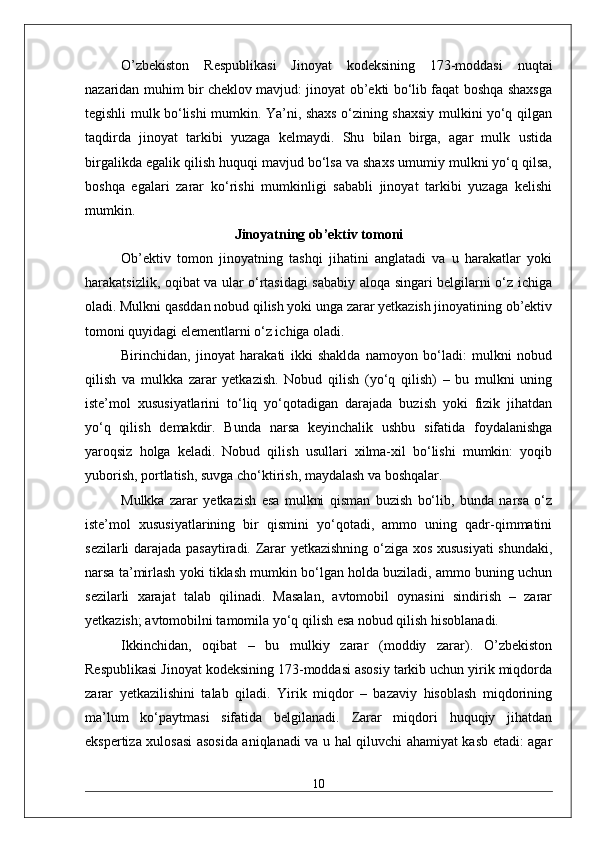 O’zbekiston   Respublikasi   Jinoyat   kodeksining   173-moddasi   nuqtai
nazaridan muhim bir cheklov mavjud: jinoyat ob’ekti bo‘lib faqat boshqa shaxsga
tegishli mulk bo‘lishi mumkin. Ya’ni, shaxs o‘zining shaxsiy mulkini yo‘q qilgan
taqdirda   jinoyat   tarkibi   yuzaga   kelmaydi.   Shu   bilan   birga,   agar   mulk   ustida
birgalikda egalik qilish huquqi mavjud bo‘lsa va shaxs umumiy mulkni yo‘q qilsa,
boshqa   egalari   zarar   ko‘rishi   mumkinligi   sababli   jinoyat   tarkibi   yuzaga   kelishi
mumkin.
Jinoyatning ob’ektiv tomoni
Ob’ektiv   tomon   jinoyatning   tashqi   jihatini   anglatadi   va   u   harakatlar   yoki
harakatsizlik, oqibat va ular o‘rtasidagi sababiy aloqa singari belgilarni o‘z ichiga
oladi. Mulkni qasddan nobud qilish yoki unga zarar yetkazish jinoyatining ob’ektiv
tomoni quyidagi elementlarni o‘z ichiga oladi.
Birinchidan,   jinoyat   harakati   ikki   shaklda   namoyon   bo‘ladi:   mulkni   nobud
qilish   va   mulkka   zarar   yetkazish.   Nobud   qilish   (yo‘q   qilish)   –   bu   mulkni   uning
iste’mol   xususiyatlarini   to‘liq   yo‘qotadigan   darajada   buzish   yoki   fizik   jihatdan
yo‘q   qilish   demakdir.   Bunda   narsa   keyinchalik   ushbu   sifatida   foydalanishga
yaroqsiz   holga   keladi.   Nobud   qilish   usullari   xilma-xil   bo‘lishi   mumkin:   yoqib
yuborish, portlatish, suvga cho‘ktirish, maydalash va boshqalar.
Mulkka   zarar   yetkazish   esa   mulkni   qisman   buzish   bo‘lib,   bunda   narsa   o‘z
iste’mol   xususiyatlarining   bir   qismini   yo‘qotadi,   ammo   uning   qadr-qimmatini
sezilarli darajada pasaytiradi. Zarar yetkazishning o‘ziga xos xususiyati  shundaki,
narsa ta’mirlash yoki tiklash mumkin bo‘lgan holda buziladi, ammo buning uchun
sezilarli   xarajat   talab   qilinadi.   Masalan,   avtomobil   oynasini   sindirish   –   zarar
yetkazish; avtomobilni tamomila yo‘q qilish esa nobud qilish hisoblanadi.
Ikkinchidan,   oqibat   –   bu   mulkiy   zarar   (moddiy   zarar).   O’zbekiston
Respublikasi Jinoyat kodeksining 173-moddasi asosiy tarkib uchun yirik miqdorda
zarar   yetkazilishini   talab   qiladi.   Yirik   miqdor   –   bazaviy   hisoblash   miqdorining
ma’lum   ko‘paytmasi   sifatida   belgilanadi.   Zarar   miqdori   huquqiy   jihatdan
ekspertiza xulosasi asosida aniqlanadi va u hal qiluvchi ahamiyat kasb etadi: agar
10 