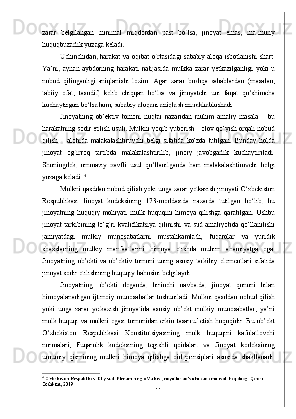 zarar   belgilangan   minimal   miqdordan   past   bo‘lsa,   jinoyat   emas,   ma’muriy
huquqbuzarlik yuzaga keladi.
Uchinchidan, harakat  va oqibat o‘rtasidagi  sababiy aloqa isbotlanishi  shart.
Ya’ni,   aynan   aybdorning   harakati   natijasida   mulkka   zarar   yetkazilganligi   yoki   u
nobud   qilinganligi   aniqlanishi   lozim.   Agar   zarar   boshqa   sabablardan   (masalan,
tabiiy   ofat,   tasodif)   kelib   chiqqan   bo‘lsa   va   jinoyatchi   uni   faqat   qo‘shimcha
kuchaytirgan bo‘lsa ham, sababiy aloqani aniqlash murakkablashadi.
Jinoyatning   ob’ektiv   tomoni   nuqtai   nazaridan   muhim   amaliy   masala   –   bu
harakatning sodir etilish usuli. Mulkni yoqib yuborish – olov qo‘yish orqali nobud
qilish   –   alohida   malakalashtiruvchi   belgi   sifatida   ko‘zda   tutilgan.   Bunday   holda
jinoyat   og‘irroq   tartibda   malakalashtirilib,   jinoiy   javobgarlik   kuchaytiriladi.
Shuningdek,   ommaviy   xavfli   usul   qo‘llanilganda   ham   malakalashtiruvchi   belgi
yuzaga keladi.   4
Mulkni qasddan nobud qilish yoki unga zarar yetkazish jinoyati O‘zbekiston
Respublikasi   Jinoyat   kodeksining   173-moddasida   nazarda   tutilgan   bo‘lib,   bu
jinoyatning   huquqiy   mohiyati   mulk   huquqini   himoya   qilishga   qaratilgan.   Ushbu
jinoyat   tarkibining   to‘g‘ri   kvalifikatsiya   qilinishi   va   sud   amaliyotida   qo‘llanilishi
jamiyatdagi   mulkiy   munosabatlarni   mustahkamlash,   fuqarolar   va   yuridik
shaxslarning   mulkiy   manfaatlarini   himoya   etishda   muhim   ahamiyatga   ega.
Jinoyatning   ob’ekti   va   ob’ektiv   tomoni   uning   asosiy   tarkibiy   elementlari   sifatida
jinoyat sodir etilishining huquqiy bahosini belgilaydi. 
Jinoyatning   ob’ekti   deganda,   birinchi   navbatda,   jinoyat   qonuni   bilan
himoyalanadigan ijtimoiy munosabatlar tushuniladi. Mulkni qasddan nobud qilish
yoki   unga   zarar   yetkazish   jinoyatida   asosiy   ob’ekt   mulkiy   munosabatlar,   ya’ni
mulk huquqi va mulkni egasi tomonidan erkin tasarruf etish huquqidir. Bu ob’ekt
O‘zbekiston   Respublikasi   Konstitutsiyasining   mulk   huquqini   kafolatlovchi
normalari,   Fuqarolik   kodeksining   tegishli   qoidalari   va   Jinoyat   kodeksining
umumiy   qismining   mulkni   himoya   qilishga   oid   prinsiplari   asosida   shakllanadi.
4
 O’zbekiston Respublikasi Oliy sudi Plenumining «Mulkiy jinoyatlar bo‘yicha sud amaliyoti haqida»gi Qarori. – 
Toshkent, 2019.
11 