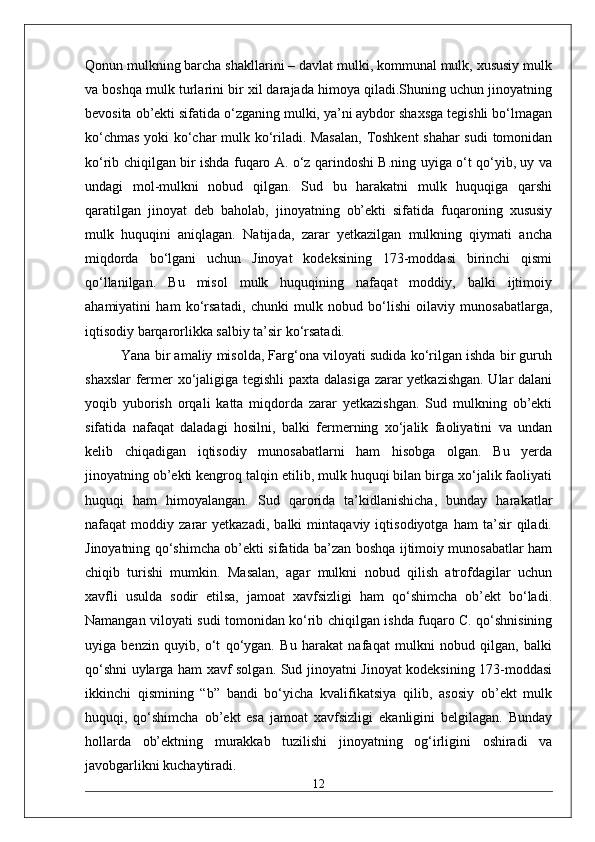 Qonun mulkning barcha shakllarini – davlat mulki, kommunal mulk, xususiy mulk
va boshqa mulk turlarini bir xil darajada himoya qiladi.Shuning uchun jinoyatning
bevosita ob’ekti sifatida o‘zganing mulki, ya’ni aybdor shaxsga tegishli bo‘lmagan
ko‘chmas yoki ko‘char mulk ko‘riladi. Masalan,  Toshkent  shahar sudi  tomonidan
ko‘rib chiqilgan bir ishda fuqaro A. o‘z qarindoshi B.ning uyiga o‘t qo‘yib, uy va
undagi   mol-mulkni   nobud   qilgan.   Sud   bu   harakatni   mulk   huquqiga   qarshi
qaratilgan   jinoyat   deb   baholab,   jinoyatning   ob’ekti   sifatida   fuqaroning   xususiy
mulk   huquqini   aniqlagan.   Natijada,   zarar   yetkazilgan   mulkning   qiymati   ancha
miqdorda   bo‘lgani   uchun   Jinoyat   kodeksining   173-moddasi   birinchi   qismi
qo‘llanilgan.   Bu   misol   mulk   huquqining   nafaqat   moddiy,   balki   ijtimoiy
ahamiyatini   ham   ko‘rsatadi,   chunki   mulk   nobud   bo‘lishi   oilaviy   munosabatlarga,
iqtisodiy barqarorlikka salbiy ta’sir ko‘rsatadi. 
Yana bir amaliy misolda, Farg‘ona viloyati sudida ko‘rilgan ishda bir guruh
shaxslar  fermer xo‘jaligiga tegishli paxta dalasiga zarar yetkazishgan. Ular dalani
yoqib   yuborish   orqali   katta   miqdorda   zarar   yetkazishgan.   Sud   mulkning   ob’ekti
sifatida   nafaqat   daladagi   hosilni,   balki   fermerning   xo‘jalik   faoliyatini   va   undan
kelib   chiqadigan   iqtisodiy   munosabatlarni   ham   hisobga   olgan.   Bu   yerda
jinoyatning ob’ekti kengroq talqin etilib, mulk huquqi bilan birga xo‘jalik faoliyati
huquqi   ham   himoyalangan.   Sud   qarorida   ta’kidlanishicha,   bunday   harakatlar
nafaqat   moddiy   zarar   yetkazadi,   balki   mintaqaviy   iqtisodiyotga   ham   ta’sir   qiladi.
Jinoyatning qo‘shimcha ob’ekti sifatida ba’zan boshqa ijtimoiy munosabatlar ham
chiqib   turishi   mumkin.   Masalan,   agar   mulkni   nobud   qilish   atrofdagilar   uchun
xavfli   usulda   sodir   etilsa,   jamoat   xavfsizligi   ham   qo‘shimcha   ob’ekt   bo‘ladi.
Namangan viloyati sudi tomonidan ko‘rib chiqilgan ishda fuqaro C. qo‘shnisining
uyiga   benzin   quyib,   o‘t   qo‘ygan.   Bu   harakat   nafaqat   mulkni   nobud   qilgan,   balki
qo‘shni uylarga ham xavf solgan. Sud jinoyatni Jinoyat kodeksining 173-moddasi
ikkinchi   qismining   “b”   bandi   bo‘yicha   kvalifikatsiya   qilib,   asosiy   ob’ekt   mulk
huquqi,   qo‘shimcha   ob’ekt   esa   jamoat   xavfsizligi   ekanligini   belgilagan.   Bunday
hollarda   ob’ektning   murakkab   tuzilishi   jinoyatning   og‘irligini   oshiradi   va
javobgarlikni kuchaytiradi.
12 