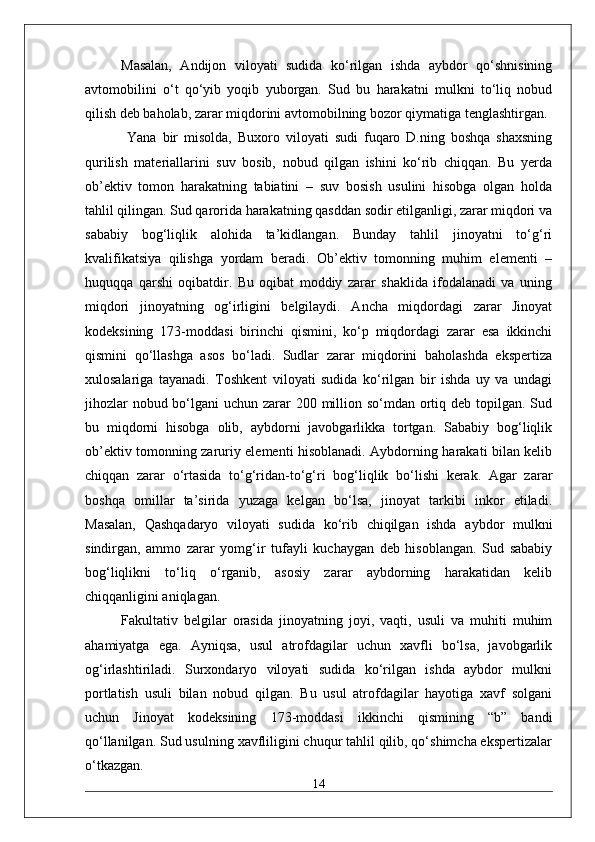 Masalan,   Andijon   viloyati   sudida   ko‘rilgan   ishda   aybdor   qo‘shnisining
avtomobilini   o‘t   qo‘yib   yoqib   yuborgan.   Sud   bu   harakatni   mulkni   to‘liq   nobud
qilish deb baholab, zarar miqdorini avtomobilning bozor qiymatiga tenglashtirgan.
  Yana   bir   misolda,   Buxoro   viloyati   sudi   fuqaro   D.ning   boshqa   shaxsning
qurilish   materiallarini   suv   bosib,   nobud   qilgan   ishini   ko‘rib   chiqqan.   Bu   yerda
ob’ektiv   tomon   harakatning   tabiatini   –   suv   bosish   usulini   hisobga   olgan   holda
tahlil qilingan. Sud qarorida harakatning qasddan sodir etilganligi, zarar miqdori va
sababiy   bog‘liqlik   alohida   ta’kidlangan.   Bunday   tahlil   jinoyatni   to‘g‘ri
kvalifikatsiya   qilishga   yordam   beradi.   Ob’ektiv   tomonning   muhim   elementi   –
huquqqa   qarshi   oqibatdir.   Bu   oqibat   moddiy   zarar   shaklida   ifodalanadi   va   uning
miqdori   jinoyatning   og‘irligini   belgilaydi.   Ancha   miqdordagi   zarar   Jinoyat
kodeksining   173-moddasi   birinchi   qismini,   ko‘p   miqdordagi   zarar   esa   ikkinchi
qismini   qo‘llashga   asos   bo‘ladi.   Sudlar   zarar   miqdorini   baholashda   ekspertiza
xulosalariga   tayanadi.   Toshkent   viloyati   sudida   ko‘rilgan   bir   ishda   uy   va   undagi
jihozlar  nobud bo‘lgani  uchun zarar 200 million so‘mdan ortiq deb topilgan. Sud
bu   miqdorni   hisobga   olib,   aybdorni   javobgarlikka   tortgan.   Sababiy   bog‘liqlik
ob’ektiv tomonning zaruriy elementi hisoblanadi. Aybdorning harakati bilan kelib
chiqqan   zarar   o‘rtasida   to‘g‘ridan-to‘g‘ri   bog‘liqlik   bo‘lishi   kerak.   Agar   zarar
boshqa   omillar   ta’sirida   yuzaga   kelgan   bo‘lsa,   jinoyat   tarkibi   inkor   etiladi.
Masalan,   Qashqadaryo   viloyati   sudida   ko‘rib   chiqilgan   ishda   aybdor   mulkni
sindirgan,   ammo   zarar   yomg‘ir   tufayli   kuchaygan   deb   hisoblangan.   Sud   sababiy
bog‘liqlikni   to‘liq   o‘rganib,   asosiy   zarar   aybdorning   harakatidan   kelib
chiqqanligini aniqlagan. 
Fakultativ   belgilar   orasida   jinoyatning   joyi,   vaqti,   usuli   va   muhiti   muhim
ahamiyatga   ega.   Ayniqsa,   usul   atrofdagilar   uchun   xavfli   bo‘lsa,   javobgarlik
og‘irlashtiriladi.   Surxondaryo   viloyati   sudida   ko‘rilgan   ishda   aybdor   mulkni
portlatish   usuli   bilan   nobud   qilgan.   Bu   usul   atrofdagilar   hayotiga   xavf   solgani
uchun   Jinoyat   kodeksining   173-moddasi   ikkinchi   qismining   “b”   bandi
qo‘llanilgan. Sud usulning xavfliligini chuqur tahlil qilib, qo‘shimcha ekspertizalar
o‘tkazgan. 
14 