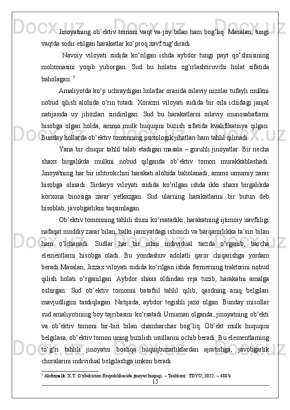 Jinoyatning ob’ektiv tomoni  vaqt  va joy bilan ham  bog‘liq. Masalan,  tungi
vaqtda sodir etilgan harakatlar ko‘proq xavf tug‘diradi.
  Navoiy   viloyati   sudida   ko‘rilgan   ishda   aybdor   tungi   payt   qo‘shnisining
molxonasini   yoqib   yuborgan.   Sud   bu   holatni   og‘irlashtiruvchi   holat   sifatida
baholagan.  5
Amaliyotda ko‘p uchraydigan holatlar orasida oilaviy nizolar tufayli mulkni
nobud   qilish   alohida   o‘rin   tutadi.   Xorazm   viloyati   sudida   bir   oila   ichidagi   janjal
natijasida   uy   jihozlari   sindirilgan.   Sud   bu   harakatlarni   oilaviy   munosabatlarni
hisobga   olgan   holda,   ammo   mulk   huquqini   buzish   sifatida   kvalifikatsiya   qilgan.
Bunday hollarda ob’ektiv tomonning psixologik jihatlari ham tahlil qilinadi. 
Yana bir chuqur tahlil talab etadigan masala – guruhli jinoyatlar. Bir necha
shaxs   birgalikda   mulkni   nobud   qilganda   ob’ektiv   tomon   murakkablashadi.
Jinoyatning har bir ishtirokchisi harakati alohida baholanadi, ammo umumiy zarar
hisobga   olinadi.   Sirdaryo   viloyati   sudida   ko‘rilgan   ishda   ikki   shaxs   birgalikda
korxona   binosiga   zarar   yetkazgan.   Sud   ularning   harakatlarini   bir   butun   deb
hisoblab, javobgarlikni taqsimlagan. 
Ob’ektiv tomonning tahlili shuni ko‘rsatadiki, harakatning ijtimoiy xavfliligi
nafaqat moddiy zarar bilan, balki jamiyatdagi ishonch va barqarorlikka ta’siri bilan
ham   o‘lchanadi.   Sudlar   har   bir   ishni   individual   tarzda   o‘rganib,   barcha
elementlarni   hisobga   oladi.   Bu   yondashuv   adolatli   qaror   chiqarishga   yordam
beradi.Masalan, Jizzax viloyati sudida ko‘rilgan ishda fermerning traktorini nobud
qilish   holati   o‘rganilgan.   Aybdor   shaxs   oldindan   reja   tuzib,   harakatni   amalga
oshirgan.   Sud   ob’ektiv   tomonni   batafsil   tahlil   qilib,   qasdning   aniq   belgilari
mavjudligini   tasdiqlagan.   Natijada,   aybdor   tegishli   jazo   olgan.   Bunday   misollar
sud amaliyotining boy tajribasini ko‘rsatadi.Umuman olganda, jinoyatning ob’ekti
va   ob’ektiv   tomoni   bir-biri   bilan   chambarchas   bog‘liq.   Ob’ekt   mulk   huquqini
belgilasa, ob’ektiv tomon uning buzilish usullarini ochib beradi. Bu elementlarning
to‘g‘ri   tahlili   jinoyatni   boshqa   huquqbuzarliklardan   ajratishga,   javobgarlik
choralarini individual belgilashga imkon beradi. 
5
 Abdumalik X.T. O’zbekiston Respublikasida jinoyat huquqi. – Toshkent: TDYU, 2022. – 480 b.
15 
