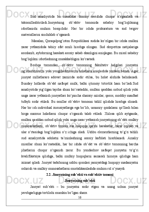 Sud   amaliyotida   bu   masalalar   doimiy   ravishda   chuqur   o‘rganiladi   va
takomillashtiriladi.Jinoyatning   ob’ektiv   tomonida   sababiy   bog‘liqlikning
isbotlanishi   muhim   bosqichdir.   Har   bir   ishda   prokuratura   va   sud   tergov
materiallarini sinchiklab o‘rganadi.
  Masalan, Qoraqalpog‘iston Respublikasi  sudida ko‘rilgan bir ishda mulkni
zarar   yetkazishda   tabiiy   ofat   omili   hisobga   olingan.   Sud   ekspertiza   natijalariga
asoslanib, aybdorning harakati asosiy sabab ekanligini aniqlagan. Bu misol sababiy
bog‘liqlikni isbotlashning murakkabligini ko‘rsatadi. 
Boshqa   tomondan,   ob’ektiv   tomonning   fakultativ   belgilari   jinoyatni
og‘irlashtiruvchi yoki yengillashtiruvchi holatlarni aniqlashda yordam beradi. Agar
jinoyat   millatlararo   adovat   zamirida   sodir   etilsa,   bu   holat   alohida   baholanadi.
Bunday   hollarda   ob’ekt   nafaqat   mulk,   balki   ijtimoiy   totuvlik   ham   bo‘ladi.Sud
amaliyotida yig‘ilgan tajriba shuni ko‘rsatadiki, mulkni qasddan nobud qilish yoki
unga zarar yetkazish jinoyatlari ko‘pincha shaxsiy nizolar, qasos, moddiy manfaat
tufayli   sodir   etiladi.   Bu   omillar   ob’ektiv   tomonni   tahlil   qilishda   hisobga   olinadi.
Har bir ish individual xususiyatlarga ega bo‘lib, umumiy qoidalarni qo‘llash bilan
birga   maxsus   holatlarni   chuqur   o‘rganish   talab   etiladi.   Xulosa   qilib   aytganda,
mulkni qasddan nobud qilish yoki unga zarar yetkazish jinoyatining ob’ekti mulkiy
munosabatlarni,   ob’ektiv   tomoni   esa   huquqqa   qarshi   harakatlar,   zarar   oqibati   va
ular   o‘rtasidagi   bog‘liqlikni   o‘z   ichiga   oladi.   Ushbu   elementlarning   to‘g‘ri   tahlili
sud   amaliyotida   adolatni   ta’minlashning   asosiy   kafolati   hisoblanadi.   Amaliy
misollar   shuni   ko‘rsatadiki,   har   bir   ishda   ob’ekt   va   ob’ektiv   tomonning   barcha
jihatlarini   chuqur   o‘rganish   zarur.   Bu   yondashuv   nafaqat   jinoyatni   to‘g‘ri
kvalifikatsiya   qilishga,   balki   mulkiy   huquqlarni   samarali   himoya   qilishga   ham
xizmat qiladi. Jinoyat tarkibining ushbu qismlari jamiyatdagi huquqiy madaniyatni
oshirish va mulkiy munosabatlarni mustahkamlashda muhim rol o‘ynaydi. 
2.2. Jinoyatning sub’ekti va sub’ektiv tomoni
Jinoyatning sub’ekti
Jinoyat   sub’ekti   –   bu   jinoyatni   sodir   etgan   va   uning   uchun   jinoyat
javobgarligiga tortilishi mumkin bo‘lgan shaxs. 
16 