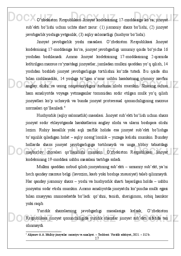 O’zbekiston   Respublikasi   Jinoyat   kodeksining   17-moddasiga   ko‘ra,   jinoyat
sub’ekti   bo‘lishi   uchun   uchta   shart   zarur:   (1)   jismoniy   shaxs   bo‘lishi;   (2)   jinoyat
javobgarlik yoshiga yetganlik; (3) aqliy salomatligi (hushyor bo‘lishi).
Jinoyat   javobgarlik   yoshi   masalasi.   O’zbekiston   Respublikasi   Jinoyat
kodeksining  17-moddasiga   ko‘ra, jinoyat   javobgarligi   umumiy qoida  bo‘yicha  16
yoshdan   boshlanadi.   Ammo   Jinoyat   kodeksining   17-moddasining   2-qismida
keltirilgan maxsus ro‘yxatdagi jinoyatlar, jumladan mulkni qasddan yo‘q qilish, 14
yoshdan   boshlab   jinoyat   javobgarligiga   tortilishni   ko‘zda   tutadi.   Bu   qoida   shu
bilan   izohlanadiki,   14   yoshga   to‘lgan   o‘smir   ushbu   harakatning   ijtimoiy   xavfini
anglay   olishi   va   uning   noqonuniyligini   tushuna   olishi   mumkin.   Shuning   uchun
ham   amaliyotda   voyaga   yetmaganlar   tomonidan   sodir   etilgan   mulk   yo‘q   qilish
jinoyatlari   ko‘p   uchraydi   va   bunda   jinoyat   protsessual   qonunchiligining   maxsus
normalari qo‘llaniladi. 6
Hushyorlik (aqliy salomatlik) masalasi. Jinoyat sub’ekti bo‘lish uchun shaxs
jinoyat   sodir   etilayotganda   harakatlarini   anglay   olishi   va   ularni   boshqara   olishi
lozim.   Ruhiy   kasallik   yoki   aqli   zaiflik   holida   esa   jinoyat   sub’ekti   bo‘lishga
to‘sqinlik qiladigan holat – aqliy nosog‘lomlik – yuzaga kelishi mumkin. Bunday
hollarda   shaxs   jinoyat   javobgarligiga   tortilmaydi   va   unga   tibbiy   tabiatdagi
majburlov   choralari   qo‘llanilishi   mumkin.   O’zbekiston   Respublikasi   Jinoyat
kodeksining 19-moddasi ushbu masalani tartibga soladi.
Mulkni qasddan nobud qilish jinoyatining sub’ekti – umumiy sub’ekt, ya’ni
hech qanday maxsus belgi (lavozim, kasb yoki boshqa xususiyat) talab qilinmaydi.
Har qanday jismoniy shaxs – yoshi va hushyorlik sharti bajarilgan holda – ushbu
jinoyatni sodir etishi mumkin. Ammo amaliyotda jinoyatchi ko‘pincha mulk egasi
bilan   muayyan   munosabatda   bo‘ladi:   qo‘shni,   tanish,   sherigimon,   sobiq   hamkor
yoki raqib.
Yuridik   shaxslarning   javobgarligi   masalasiga   kelsak,   O’zbekiston
Respublikasi   jinoyat   qonunchiligida   yuridik   shaxslar   jinoyat   sub’ekti   sifatida   tan
olinmaydi. 
6
 Alijonov A.A. Mulkiy jinoyatlar: nazariya va amaliyot. – Toshkent: Yuridik adabiyot, 2021. – 312 b.
17 
