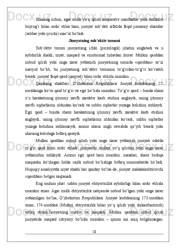 Shuning   uchun,   agar   mulk   yo‘q   qilish   korporativ   manfaatlar   yoki   tashkilot
buyrug‘i   bilan   sodir   etilsa   ham,   jinoyat   sub’ekti   sifatida   faqat   jismoniy   shaxslar
(rahbar yoki ijrochi) mas’ul bo‘ladi.
Jinoyatning sub’ektiv tomoni
Sub’ektiv   tomon   jinoyatning   ichki   (psixologik)   jihatini   anglatadi   va   u
aybdorlik   shakli,   niyat,   maqsad   va   emotsional   holatdan   iborat.   Mulkni   qasddan
nobud   qilish   yoki   unga   zarar   yetkazish   jinoyatining   nomida   «qasddan»   so‘zi
mavjud   bo‘lib,   bu   jinoyatning   sub’ektiv   tomonini   to‘g‘ridan-to‘g‘ri   ko‘rsatib
beradi: jinoyat faqat qasd (umysel) bilan sodir etilishi mumkin.
Qasdning   shakllari.   O’zbekiston   Respublikasi   Jinoyat   kodeksining   22-
moddasiga ko‘ra qasd to‘g‘ri va egri bo‘lishi mumkin. To‘g‘ri qasd – bunda shaxs
o‘z   harakatining   ijtimoiy   xavfli   xarakter   kasb   etishini   anglaydi,   uning   ijtimoiy
xavfli  oqibatlarini  oldindan ko‘radi  va ushbu  oqibatlar  yuzaga  kelishini  xohlaydi.
Egri   qasd   –   bunda   shaxs   harakatining   ijtimoiy   xavfli   xarakter   kasb   etishini
anglaydi,   uning   ijtimoiy   xavfli   oqibatlarini   oldindan   ko‘radi,   ushbu   oqibatlar
yuzaga   kelishini   xohlamaydi,   ammo   ularni   ongli   ravishda   qo‘yib   beradi   yoki
ularning kelishiga befarq qaraydi.
Mulkni   qasddan   nobud   qilish   yoki   unga   zarar   yetkazish   jinoyati   odatda
to‘g‘ri   qasd   bilan   sodir   etiladi:   jinoyatchi   mulkni   yo‘q   qilishni   yoki   unga   zarar
yetkazishni   xohlaydi.   Ammo   egri   qasd   ham   mumkin:   masalan,   shaxs   boshqa
maqsadni   ko‘zlagan   holda   mulk   nobud   bo‘lishiga   befarq   munosabatda   bo‘ladi.
Huquqiy amaliyotda niyat shakli har qanday bo‘lsa-da, jinoyat malakalashtiruvchi
«qasddan» belgisi saqlanadi.
Eng   muhim   jihat:   ushbu   jinoyat   ehtiyotsizlik   aybdorligi   bilan   sodir   etilishi
mumkin   emas.   Agar   mulk   ehtiyotsizlik   natijasida   nobud   bo‘lgan   yoki   unga   zarar
yetkazilgan   bo‘lsa,   O’zbekiston   Respublikasi   Jinoyat   kodeksining   173-moddasi
emas,   174-moddasi   (Mulkni   ehtiyotsizlik   bilan   yo‘q   qilish   yoki   shikastlantirish)
tatbiq   etiladi.Jinoyatning   motivi   va   maqsadi.   Mulkni   qasddan   nobud   qilish
jinoyatida   maqsad   ixtiyoriy   bo‘lishi   mumkin   –   qonun   uni   aniq   belgilamagan.
18 