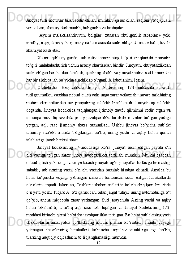 Jinoyat turli motivlar bilan sodir etilishi mumkin: qasos olish, raqibni yo‘q qilish,
vandalizm, shaxsiy dushmanlik, huligonlik va boshqalar.
  Ayrim   malakalashtiruvchi   belgilar,   xususan   «huligonlik   sabablari»   yoki
«milliy, irqiy, diniy yoki ijtimoiy nafrat» asosida sodir etilganda motiv hal qiluvchi
ahamiyat kasb etadi.
Xulosa   qilib   aytganda,   sub’ektiv   tomonnning   to‘g‘ri   aniqlanishi   jinoyatni
to‘g‘ri malakalashtirish uchun asosiy shartlardan biridir. Jinoyatni ehtiyotsizlikdan
sodir etilgan harakatdan farqlash, qasdning shakli va jinoyat motivi sud tomonidan
har bir alohida ish bo‘yicha sinchiklab o‘rganilib, isbotlanishi lozim.  
O‘zbekiston   Respublikasi   Jinoyat   kodeksining   173-moddasida   nazarda
tutilgan mulkni qasddan nobud qilish yoki unga zarar yetkazish jinoyati tarkibining
muhim   elementlaridan   biri   jinoyatning   sub’ekti   hisoblanadi.   Jinoyatning   sub’ekti
deganda,   Jinoyat   kodeksida   taqiqlangan   ijtimoiy   xavfli   qilmishni   sodir   etgan   va
qonunga muvofiq ravishda jinoiy javobgarlikka tortilishi  mumkin bo‘lgan yoshga
yetgan,   aqli   raso   jismoniy   shaxs   tushuniladi.   Ushbu   jinoyat   bo‘yicha   sub’ekt
umumiy   sub’ekt   sifatida   belgilangan   bo‘lib,   uning   yoshi   va   aqliy   holati   qonun
talablariga javob berishi shart. 
Jinoyat   kodeksining   17-moddasiga   ko‘ra,   jinoyat   sodir   etilgan   paytda   o‘n
olti  yoshga to‘lgan shaxs  jinoiy javobgarlikka  tortilishi  mumkin. Mulkni  qasddan
nobud qilish yoki unga zarar yetkazish jinoyati og‘ir jinoyatlar toifasiga kirmasligi
sababli,   sub’ektning   yoshi   o‘n   olti   yoshdan   boshlab   hisobga   olinadi.   Amalda   bu
holat   ko‘pincha   voyaga   yetmagan   shaxslar   tomonidan   sodir   etilgan   harakatlarda
o‘z   aksini   topadi.   Masalan,   Toshkent   shahar   sudlarida   ko‘rib   chiqilgan   bir   ishda
o‘n yetti yoshli fuqaro A. o‘z qarindoshi bilan janjal tufayli uning avtomobiliga o‘t
qo‘yib,   ancha   miqdorda   zarar   yetkazgan.   Sud   jarayonida   A.ning   yoshi   va   aqliy
holati   tekshirilib,   u   to‘liq   aqli   raso   deb   topilgan   va   Jinoyat   kodeksining   173-
moddasi birinchi qismi bo‘yicha javobgarlikka tortilgan. Bu holat sub’ektning yosh
cheklovlarini   amaliyotda   qo‘llashning   muhim   jihatini   ko‘rsatadi,   chunki   voyaga
yetmagan   shaxslarning   harakatlari   ko‘pincha   impulsiv   xarakterga   ega   bo‘lib,
ularning huquqiy oqibatlarini to‘liq anglamasligi mumkin.
19 